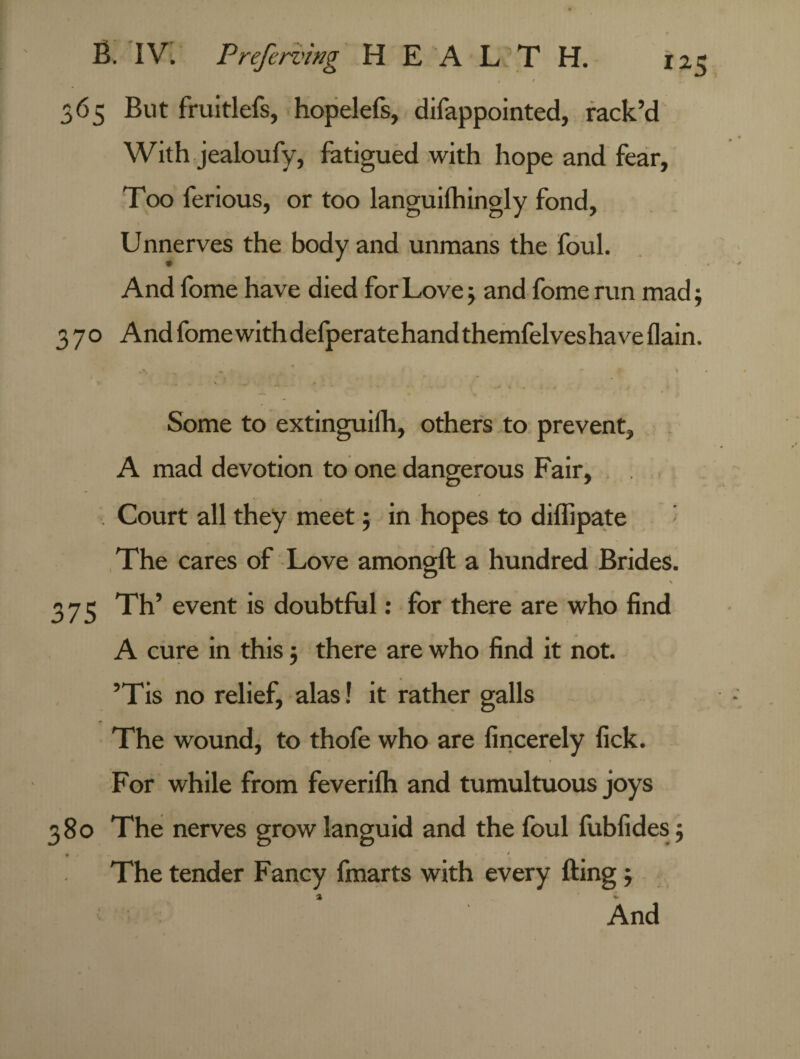 365 But fruitlefs, hopelefs, difappointed, rack’d With jealoufy, fatigued with hope and fear. Too ferious, or too languifhingly fond. Unnerves the body and unmans the foul. And fome have died for Love; and fome run mad; 370 And fome with defperatehand themfelveshave (lain. ' a.- ' -* . «■' * • .. , Some to extinguilh, others to prevent, A mad devotion to one dangerous Fair, Court all they meet; in hopes to dilfipate The cares of Love amongft a hundred Brides. \ 375 Th’ event is doubtful: for there are who find A cure in this; there are who find it not. ’Tis no relief, alas! it rather galls The wound, to thofe who are fincerely fick. For while from feverifh and tumultuous joys 380 The nerves grow languid and the foul fubfides ; • - t 1 The tender Fancy fmarts with every fting ; a * And