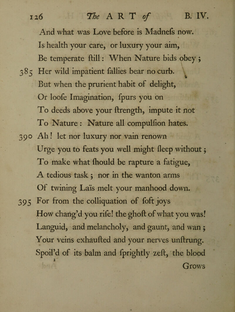 And what was Love before is Madnefs now. Is health your care, or luxury your aim. Be temperate ftill: When Nature bids obey ; 385 Her wild impatient Tallies bear no curb. \ But when the prurient habit of delight, Or loofe Imagination, fpurs you on To deeds above your ftrength, impute it not To Nature : Nature all compulfion hates. 390 Ah! let nor luxury nor vain renown U rge you to feats you well might fleep without; To make what fhould be rapture a fatigue, A tedious task ; nor in the wanton arms Of twining Lais melt your manhood down. 395 For from the colliquation of foft joys How chang’d you rife! the ghoft of what you was! Languid, and melancholy, and gaunt, and wan 5 Your veins exhaufted and your nerves unftrung. Spoil’d of its balm and fprightly zeffc, the blood l Grows