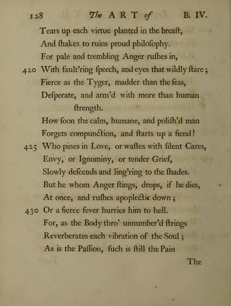 Tears up each virtue planted in the breaft, And {hakes to ruins proud philofophy. For pale and trembling Anger rufhes in, 420 With fault’ring fpeech, and eyes that wildly flare; Fierce as the Tyger, madder than the Teas, Defperate, and arm’d with more than human How foon the calm, humane, and polifh’d man Forgets compunction, and ftarts up a fiend! 425 Who pines in Love, or waftes with filent Cares, Envy, or Ignominy, or tender Grief, Slowly defcends and ling’ring to the fhades. But he whom Anger ftings, drops, if he dies, At once, and rufhes apople&ie down j 430 Or a fierce fever hurries him to hell. For, as the Body thro’ unnumber’d firings Reverberates each vibration of the Soul 5 As is the Paffion, fuch is flill the Pain The f