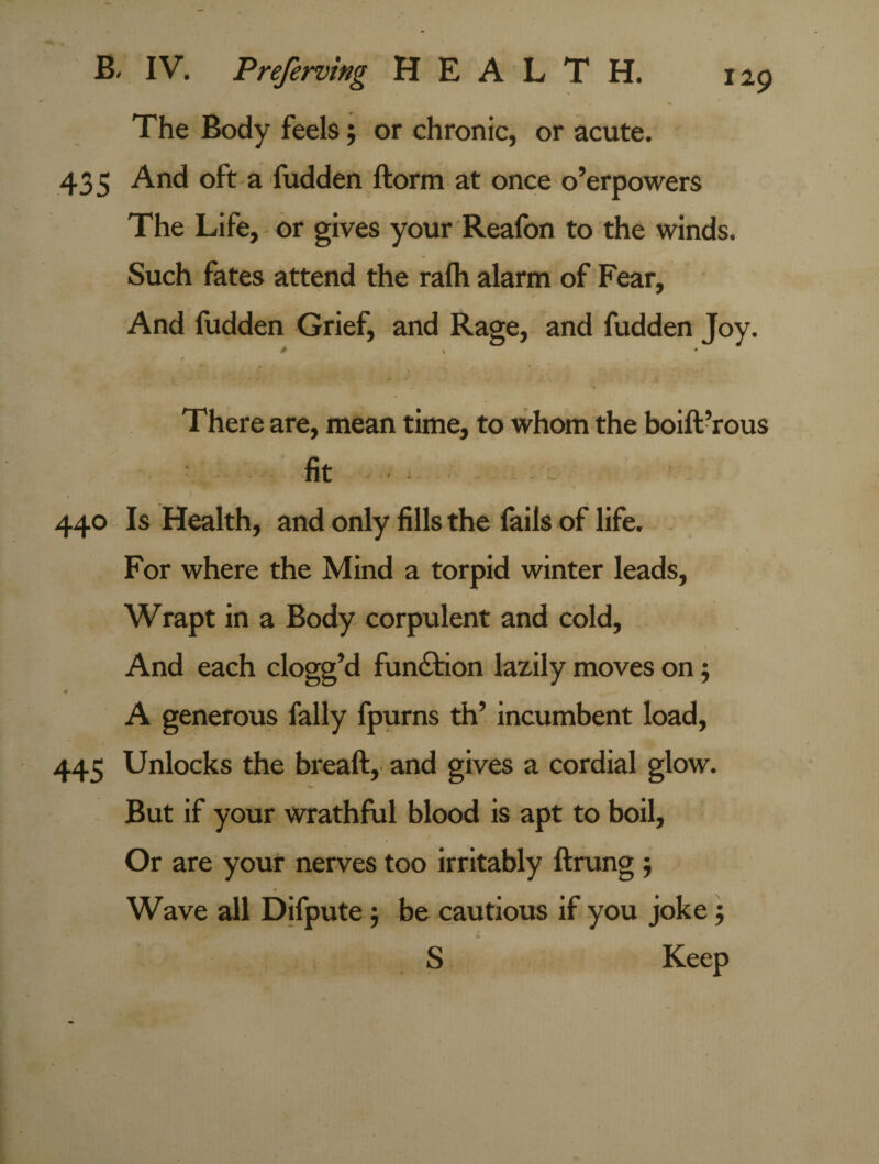 The Body feels; or chronic, or acute. 435 And oft a fudden ftorm at once o’erpowers The Life, or gives your Reafon to the winds. Such fates attend the rafh alarm of Fear, And fudden Grief, and Rage, and fudden Joy. * % * There are, mean time, to whom the boift’rous fit - - 440 Is Health, and only fills the fails of life. For where the Mind a torpid winter leads, Wrapt in a Body corpulent and cold. And each clogg’d function lazily moves on; A generous fally fpurns th’ incumbent load, 445 Unlocks the breaft, and gives a cordial glow. But if your wrathful blood is apt to boil, Or are your nerves too irritably ftrung $ Wave all Difpute 5 be cautious if you joke 5 S Keep