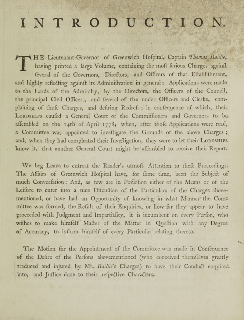 The Lieutenant-Governor of Greenwich Hofpital, Captain Thomas Baillky^ having printed a large Volume, containing the moft ferious Charges againft feveral of the Governors, Directors, and Officers of that Effabllffnnent, and highly reflecting againff; its Adminlffration in general; Applications were made to the Lords of the Admiralty, by the Directors, the Officers of the Council, the principal Civil Officers, and feveral of the under Officers and Clerks, com¬ plaining of thofe Charges, and defiring Redrefs ; in confequence of which, their Lordships caufed a General Court of the Commlffioners and Governors to be- aflembled on the 14th of April'17781 when, after thofe Applications were read, a Committee was appointed to inveftigate the Grounds of the above Charges and, when they had compleated their Inveffigation, they were to let their Lordships know it, that another General Court might be'aflembled to receive their Report. We beg Leave to entreat the Reader’s utmoff- Attention to thefe. Proceedings. The Affairs of Greenwich Hofpital have, for fome time, been the SubjeCt of much Converfation: And, as few are in Pofleffion either of the Means or of the Leifure to enter into a nice Drlcuflion of the Particulars of the Charges above- mentioned, or have had- an Opportunity of knowing In what Manner'the Com¬ mittee was formed, the Reflilt of their Enquiries, or how far they appear to have proceeded with Judgment and Impartiality, it is incumbent on every Perfon, who wifhes to make himfelf Mafter of the Matter in Quefflon with any Degree of Accuracy, to inform himfelf of every Particular relating thereto. The Motion for the Appointment of the Committee was made in Confequence of the Defire of the Perfons abovementloned (who conceived themfelves greatly traduced and injured by Mr.- Balllles Charges) to have their Conduft enquired- into, and Juffice done to their refpedive Characters*