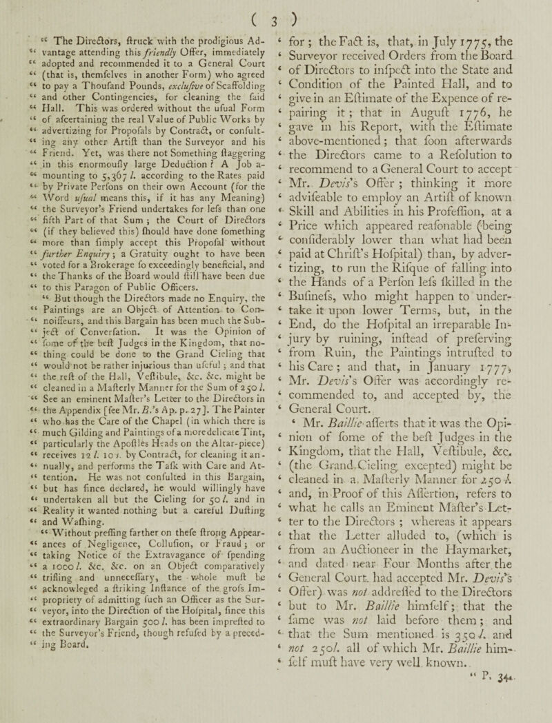 ‘‘ The Directors, ftruck with the prodigious Ad- “ vantage attending this friendly Offer, immediately “ adopted and recommended it to a General Court “ (that is, themfelves in another Form) who agreed “ to pay a Thoufand Pounds, of Scaffolding “ and other Contingencies, for cleaning the faid “ Hall. This was ordered without the ufual Form “ of afcertaining the real Value of Public Works by advertizing for Propofals by Con-tradi, or confult- “ ing any other Artift than the Surveyor and his “ Friend. Yet, was there not Something daggering “ in this enormoufly large Dedudbion ? A Job a- ** mounting to 5,367/. according to the Rates paid by Private Perfons on their own Account (for the Word ufual means this, if it has any Meaning) the Surveyor’s Friend undertakes for lefs than one “ fifth Part of that Sum ; the Court of Diredfors “ (if they believed this) ftiould have done fomething more than fimply accept this Propofal without “ further Enquiry ; a Gratuity ought to have been “ voted for a Brokerage fo exceedingly beneficial, and “ the Thanks of the Board would ftill have been due “ to this Paragon of Public Officers. “ But though the Diredfors made no Enquiry, the “ Paintings are an Objedt. of Attention to Con- “ noiffeurs, and this Bargain has been much the Sub- “ jedb of Converfation. It was the Opinion of “ fome of the beft Judges in the Kingdom, that no- “ thing could be done to the Grand Cieling that “ would not be rather injurious than ufcful j and that “ the.reft of the Hall, Veftibulc, he. he. might be cleaned in a Mafterly Manner for the Sum of 250 /. “ See an enrinent Mafter’s Letter to the Diredfors in the Appendix [fee Mr. B.'s Ap. p^ 27]. The Painter “ who has the Care of the Chapel (in which there is “ much Gilding and Paintings of a moredelicaicTint, “ particularly the Apoftles Heads on the Altar-piece) “ receives 12/. lo r. by Contradf, for cleaning it an- “ nually, and performs the Talk with Care and At- tention. He was not confultcd in this Bargain, “ but has fince declared, he would willingly have “ undertaken all but the Cieling for 50/. and in “ Reality it wanted nothing but a careful Dufting “ and Wafhing. “ Without preffing farther on thefe ftrong Appear- ances of Negligence, Collufion, or Fraud j or “ taking Notice of the Extravagance of' fpending “ a 1000/. he. he. on an Objedt comparatively “ trifling and unneceffary, the v.‘hole muft be “ acknowleged a ftriking Inftance of the grofs Im- “ propriety of admitting fuch an Officer as the Sur- “ veyor, into the Diredtion of the Hofpital, fince this “ extraordinary Bargain 500/. has been imprefted to “ the Surveyor’s Friend, though refufed by a preced- “ ing Board. ‘ for ; theFaifl is, that, in July 1775, the ‘ Surveyor received Orders from the Board ‘ of Diredlors to infpeft into the State and ‘ Condition of the Painted Hall, and to ‘ give in an Eftimate of the Expence of re- ‘ pairing it; that in Auguft 1776, he ‘ gave in his Report, with the Edimate ‘ above-mentioned; that foon afterwards ‘ the Diredtors came to a Refolution to ‘ recommend to a General Court to accept' ‘ Mr. Devises Offer ; thinking it more ‘ advifeable to employ an Artlfl; of known Skill and Abilities in his Profeffion, at a ‘ Price which appeared reafbnable (being ^ confiderably lower than what had been ‘ paid atChriffs Hofpital) than, by adver- ‘ tizing, to run the Rifque of falling into ‘ the Hands of a Perfon lei’s Ikllled in the ‘ Bulinefs, who might happen to under- ‘ take it upon lower Terms, but, in the ‘ End, do the Hofpital an irreparable In- ‘ jury by ruining, inftead of preferving ‘ from Ruin, the Paintings intruded to ‘ his Care ; and that, in January 1777, ‘ Mr. Devis's Offer w'as accordingly re- ‘ commended to, and accepted by, the ‘ General Court. ‘ Mr. Baillic’ allerts that it was the Opi- ‘ nion of lb me of the bed Judges in the ‘ Kingdom, that the flail, Vedibule, &c. ‘ (the Grand.Cieling excepted) might be ‘ cleaned in a. Maderly Manner for 250 A ‘ and, in Proof of this Adertlon, refers to ‘ what he calls an Eminent Mader’s Let- ‘ ter to the Diredlors ; wdiereas it appears ‘ that the Letter alluded to, (which is ‘ from an Aublioneer in the Haymarket, ‘ and dated near Four Months after the ‘ General Court, had accepted Mr. Devises ‘ Offer) was not add reded to the Direblors ‘ but to Mr. BalUic himfelf; that the ‘ dime was ?wt laid before them; and that the Sum mentioned 153507. and ‘ not 250/. all of which Mr. Baillie him-*- ‘ felf mud have very well known. “ L 34*-