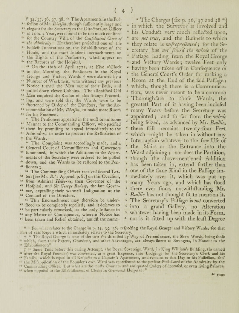 34> 35’ 3^’ 37’ 3^* “ Apartments in thcPof- “ fellion of Mr. though (ufficiently large and “ elegant for the Secretary to the Directors, an Officer “ of loo/. a Year, were found to be too much confined “ for the Country Villa of the Confidential Clerk of “ the /Admiralty. He therefore projected one of the ‘‘ boldeft Innovatiojis on the Efiablilhrnent of the “ Houfe, and the moft Infolcnt incroachments on “ the Rights of the Penfioners, which appear on “ the Records of the Hofpital. “ On the i6th of April 1771, at Five o’Clock “ in the Morning, the Penlioners in the Royal “ George and Vidtory Wards f were alarmed by a Number of Workmen, who without any previous “ Notice turned the Men out of their Beds, and “ pulled down eleven Cabbins. I'he aftoniffied Old “ Men enquired the Reafon of this ft range Proceed- “ ing, and were told that the Wards were to be “ fhortened by Order of the Diredlors, for the Ac- “ commodation of Mr. Ibbetjon^ to make more Room “ for his Footmen. “ 7'he Penfioners appealed in the moft: tumultuous “ Manner to the Commanding Officer, who pacified “ them by promifing to appeal immediately to the “ Admiralty, in order to procure the Reftoration of the Wards. “ The Complaint was accordingly made, and a “ General Court of Commiffioners and Governors “ fummoned, in which the Additions to the Apart- “ merits of the Secretary were ordered to be pulled “ down, and the Wards to be reftored to the Pen- “ fioncrs “ The Commanding Officer received feveral Let- “ ters [lee Mr. 5.’s Append, p. 8.] on this Occafion, from Admiral Holborne^ then Governor of the “ Hofpital, and Sir George Rodney^ the late Gover- nor, expreffing their warmeft: Indignation at the “ Conduct of the Diredlors. “ Th is Encroachment may therefore be iinder- “ ftood to be completely repelled ; and it deferves to “ be particularly remarked, as the only Inftance in “ any Matter of Confequence, wherein Notice has been taken and Relief obtained, amidft: the nume- ^ The Charges [fee p- 36, 37 and 38 ‘ in which the Surv^ey^or is involved and ‘ his Condndl very much reflected upon, ‘ are not true^ and the Bulinefs to which ‘ they relate is mifrefrefented; for tlie Se- ‘ cretary has not feized the whole of the ‘ Pafiage leading from the Royal George ‘ and Victory Wards ; twelve Feet only ‘ having been taken off in Confequence 01 ‘ the General Court's Order for making a ‘ Room at the End of the laid Paliage ; ‘ which, though there is a Communica- ‘ tion, w^as never meailt to be a common ‘ Thoroughfare to thole Wards, the ‘ greatefl Part of it having been inclofed ‘ many Years before the Secretary was ‘ appointed ; and fo far from the whole ‘ being feized, as advanced by Mn Baillie, ‘ there ftill remains twenty-four Feet ‘ which might be taken in without any ‘ Interruption whatever to the free Ufe of ‘ the Stairs or the Entrance into the ‘ Ward adjoining ; nor does the Partition, ‘ though the above-mentioned Addition ‘ has been taken in, extend farther than ‘ one of the fame Kind in the Paflage im- ‘ mediately over it, which was put up ‘ many Years ago, and which has Rood ‘ there ever hnee, notwithftanding Mr. ‘ Batllie has not thought fit to mention it. ‘ The Secretary’s Paliage is not converted ‘ into a grand Gallery, no Alteration ‘ whatever having been made in its Form, ‘ nor is it fitted up with the leaR Degree * ‘ For what relates to the Charge in p. 31^, 36, refpefting the Royal George and Victory Wards, fee that Part of this Report which immediately relates to the Secretary. f “ a he Royal George is one of the two Wards c^^licd ty Way of Pre-eminence, the Shew Wards, being thofe “ which, from their Extent, Grandeur, and other Advantages, are always Ihewn to Strangers, in Honour to the “ Eftablifnment.” ;i; “ Some Time before this daring Attempt, the Royal Sovereign Ward, in King William’s Building, (fo named “ after the Royal Founder) was converted, at a great Kxpence, into Lodgings for the Secretary’s Clerk and his “ Family, wiiich is etjua! in all Refpefts to a Captain’s Apartment, and remains to this Day in his Pofl'effion, tho’ “ the MifappUcation of the Founder s own Ward was reprefented to the prefent Firft Lord ot the Admiralty by the “ Commanding Officer. But what are the mufty Charters and antiquated Orders of deceaftxl, or even living Princes, “ when oppofed to the Eflabiifhmcnt of Clerks in GrecrrMieh Hofpital !” « rous