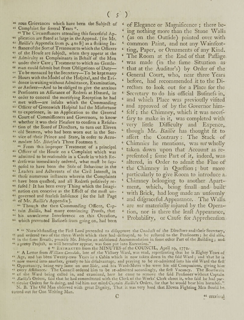 “ rous Grievances which have been the Subject of “ Complaint for feveral Years “ The Circumftances attending this fuccefsful Ap- “ plication are ftated at large in the Append, [fee Mr. “ Baillie*s Appendix from p. 4 to 8] as a ftriking In- “ ftanceofthe Sortof Treatment to which the Officers “ of the Floufe are fubjedf, when they appear at the “ Admiralty as Complainants in Behalf of the Men “ under their Care ; Treatment to which no Gentle- “ man could fubmit but from Obligations of Duty— “ To be menaced by the Secretary—To be kept many- “ Hours with the Model of the Hofp.ital, and the Evi- “ dence in waitingwithout Admittance, Examination, or Anfwer—And to be obliged to give the anxious Peniioners an Afiurance of Red refs at Hazard, in “ order to conceal the mortifying Reception he had “ met with—are infults which the Commanding Officer of Greenwich Hofpital had the Misfortune “ to experience,, in an Application to the General “ Court of Commiffioners and Governors, to know “ whether it was their Bleafure to confirm a Refolu- “ tion of the Board of Dircdlors, to turn out Eleven “ old Seamen, who had been worn out in the Ser- “ vice of* their Prince and State, in order to Acco- “ modate Mr. Ibbetfon’s Three Footmen f. “ From this improper Treatment of a principal Officer of the Houfe on a Complaint which was “ admitted to be reafonable in a Caufe in which Re- “ drefswas immediately ordered, what muft be fup- “ pofed to have been the Stile of Behaviour in the “ Leaders and Adherents of the Civil Intereft, in “ thofe numerous inftances wherein the Complaints “ have been quaffied, and all Redrefs pofitively re- “ fufed ? It has been every Thing which the Imagi- “ nation can conceive as the Effedl of the moft un- “ governed and fearlefs Infolence [fee the laft Page “ of Mr. Appendix], “ Though the then Commanding Officer, Cap- “ tain Baillie^ had many convincing Proofs, that “ his unwelcome Interference on this Occafion^ “ which prevented Bulinefs from going on, had been ‘ of Elegance or Magnificence ; there be- ‘ ing nothing more tlian the Stone Walls ‘ (as on the Outfide) painted over with ‘ common Paint, and not any Wainfeot- ‘ ting, Paper, or Ornaments of any Kind. ‘ The Room at the End of that Paflage ‘ was made (in the fame Situation as ‘ that at the Auditor’s) by Order of the ‘ General Court, who, near three Years ‘ before, had recommended it to the Di- ‘ redlors to look out for a Place for the ‘ Secretary to do his official Bufinefs in, ‘ and w'hich Place was previoufly vifited ‘ and approved of by the Governor him- ‘ felf; the Chimney, which it was necef- ‘ fary to make in it, was completed with ‘ very little Difficulty and Expence,. though Mr. Baillie has thought fit to ‘ aflert the Contrary : The Stack of ‘ Chimnies he mentions, was not wholly ‘ taken down upon that Account as re- ‘ prefented ; fome Part of it, indeed, was ‘ altered, in Order to admit the Flue of ‘ tlie Chimney in Queftion ; but more ‘ particularly to give Room to introduce a. ‘ Chimney belonging to another Apart-- ‘ ment, which, being fmall and built* ‘ with Brick, had long made an unfeemly ‘ and difgraceful Appearance.. The Walls. ‘ are not materially injured by the Opera— ‘ tion, nor is there the leaft Appearance, ‘ Probability, or Caufe for x'\pprehenfion * “ Notwithftanciing the Firfl Lord pretended to difapprove the Conduct of the DitedVors and'their Secretary,' “ and ordered two of the three .Wards which they had deftroyed, to be reftored to the Penfroners ; he did aUb, “ in the fame Breath, promife Mr. Ihbetfon an additional Aecommodation in fonie other Part of the Building j and- “ a pretty Plojedt, as will hereafter appear, was foon put into Execution.’’ t “ ExTR.ycTED from the INIINUTES of the COUNCIL, April 19,, 1771.' A Letter from PVilliani Covedale, late of the Vidtory Ward, was read, reprefenting that he is Eighty Years of Age, and has been Twenty-two Years in a Cabin which is now taken down in the faid Ward ; and that he is “ now moved into-another, greatly to his difadvantage, and praying to be re-admitted into his old Ward the firft’ “ Opportunity, being very lame on one Side, and hia Ward-Mutes who were his old Companions, giving him' “ every Affillance. The Council ordered him to be rc-admitted accordingly, the firft Vacancy. The Boati'vvain “ cf the Ward being called in, and examined, how he came to remove the faid Penfioner without Captain “ Baillie s Orders, faid that he had remonftrated with the Clerk ot the Works’ Clerk about it, who faid he had par- “ ticular Orders for fo doing, and bid him not mindCaiKaln Baillie’s Orders, for that he would bear him harmlefs.” N. B. The Old Man obferved with great Dignity, That it was very hard that Eleven Fighting Men ffiould he turned out for One Writing Man, c “ receiveri