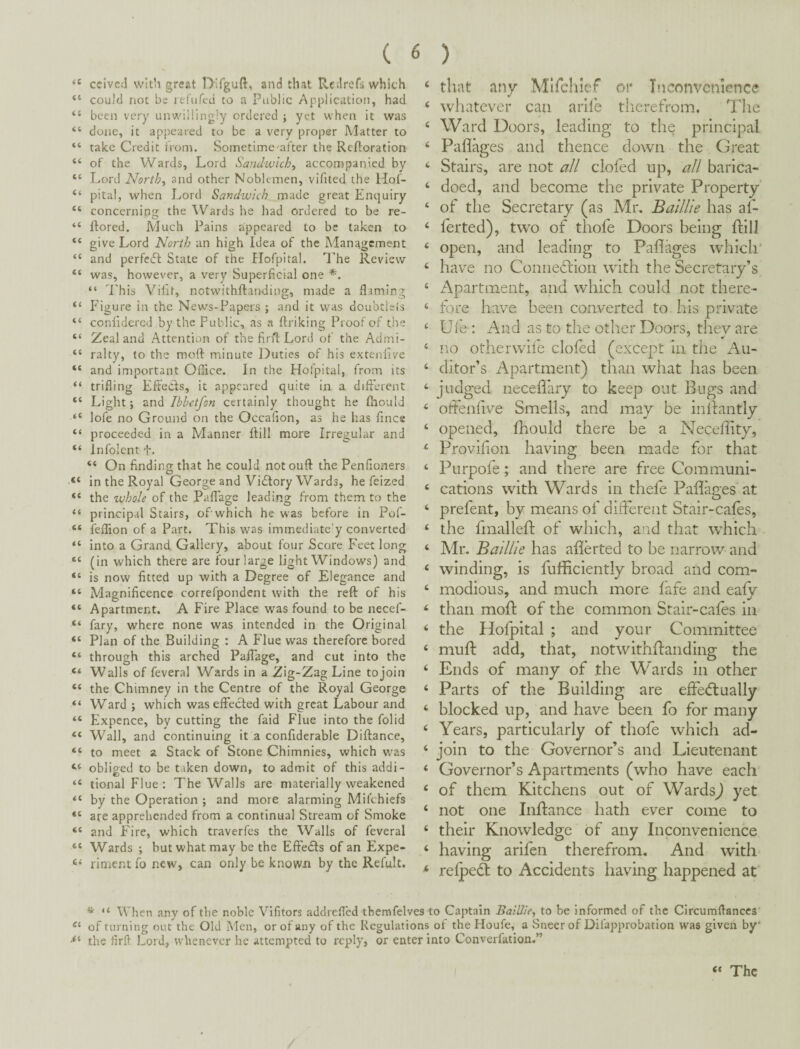 ' ccivcd vvitli great Difguft, atid that Red refs which ‘ couM not be lefiifeij to a Public Application, had ‘ been very unwillingly ordered ; yet when it was ‘ done, it appeared to be a very proper Matter to ‘ take Credit from. Sometime'after the Refloration ‘ of the Wards, Lord Sandwich, accompanied by ‘ Lord North, and other Noblemen, vifited the Hof- ‘ pital, when Lord Sandwich made great Enquiry ‘ concerning the Wards he had ordered to be re- ‘ ftored. Much Pains appeared to be taken to ‘ give Lord North an high Idea of the Management ‘ and perfetft State of the Ilofpital. The Review ‘ was, however, a very Superficial one *. “ This Vilif, notwithftairding, made a flaming ‘ P'igure in the News-Papers ; and it was doubtlels ‘ conlidercd by the Public, as n ftriking Proof of the ‘ Zealand Attention of the firftLord of the Admi- ‘ ralty, to the moft minute Duties of his extenfive ‘ and important Office. In the Hofpital, from its ‘ trifling EfteCls, it appeared quite in a different ‘ Light j and Ibbetfon certainly thought he fhould ‘ lofe no Ground on the Occafion, as he has fines ‘ proceeded in a Manner flill more Irregular and ‘ Infoient f. “ On finding that he could notouft the Penfioners O ^ ^ ‘ in the Royal George and Victory Wards, he feized ‘ the whole of the Paflage leading from them to the ‘ principal Stairs, of which he was before in Pof- ‘ I'effion of a Part. This was immediate'y converted ‘ into a Grand Gallery, about four Score Feet long ‘ (in which there are four large light Windows) and ‘ is now fitted up with a Degree of Elegance and ‘ Magnificence correfpondent with the reft of his ‘ Apartment. A Fire Place was found to be necef- ‘ fary, where none was intended in the Original ‘ Plan of the Building : A Flue was therefore bored ‘ through this arched PaflTage, and cut into the < Walls of feveral Wards in a Zig-Zag Line to join ‘ the Chimney in the Centre of the Royal George ‘ Ward ; which was effected with great Labour and ‘ Expcnce, by cutting the faid Flue into the folid ‘ Wall, and continuing it a confiderable Diftance, ‘ to meet a Stack of Stone Chimnies, which was ‘ obliged to be taken down, to admit of this addi- ‘ tional Flue : The Walls are materially weakened ‘ by the Operation ; and more alarming Mifehiefs ‘ are apprehended from a continual Stream of Smoke ‘ and Fire, which traverfes the Walls of feveral ‘ Wards ; but what may be the Effedfs of an Expe- ‘ riment fo new, can only be known by the Refult. ‘ that any Mirdilef or T?}eonvcniGnce ‘ wliatever can arile therefrom. The ‘ Ward Doors, leading to the principal ‘ Paflages and thence down the Great ‘ Stairs, are not aJl clofed up, all barica- ‘ doed, and become the private Property ‘ of the Secretary (as Mr. Baillie has af- ‘ ferted), two of thofe Doors being flill ‘ open, and leading to Paflages whicli’ ‘ have no Connexion with the Secretary’s ‘ x^partment, and which could not there- ‘ fore have been converted to his private ‘ Uie-: And as to the other Doors, thev are ‘ no otherwife clofed (except in the Au- ‘ ditor’s Apartment) than what has been ‘ judged necefl'ary to keep out Bugs and ‘ ofFenflve Smells, and may be inflantly ‘ opened, fhould there be a Necefflty, ‘ Provifion having been made for that ‘ Ptirpofe; and there are free Communi- ‘ cations with Wards in thefe Paflages at ‘ prefent, by means of different Stair-cafes, ‘ the fmallefl: of which, a^id that which - ‘ Mr. Baillie has aflerted to be narrow and ‘ winding, is fufliciently broad and com- ‘ modious, and much more fafe and eafy ‘ than moft of the common Stair-cafes in ‘ the Hofpital ; and your Committee ‘ mufl add, that, notwithflanding the ‘ Ends of many of the Wards in other ‘ Parts of the Building are effecflually ‘ blocked up, and have been fo for many ‘ Years, particularly of thofe which ad- ‘ join to the Governor’s and Lieutenant ‘ Governor’s Apartments (who have each ‘ of them Kitchens out of Wards^ yet ‘ not one Inffance hath ever come to ‘ their Knowledge of any Inconvenience ‘ having arifen therefrom. And with ^ refpedl to Accidents having happened at * “ When any of the noble Vifitors addrefled tbemfelves to Captain Baillie, to be Informed of the Circumflanccs of turning out the Old Men, or of any of the Regulations of the Houfe, a Sneer of Difapprobation was given by‘ the firft Lord, whenever he attempted to reply, or enter into Converfation.”