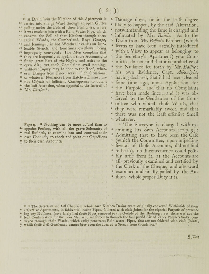 “ A Drain from the Kitchen of this Apartment is ** carried into a large Ward through an open Gutter “ pafling under the Beds of three Penfioners, where “ it was made to join with a Rain-Water Pipe, which ** conveys the Soil of that Kitchen through three “ capital Wards, the Cumberland, Royal George, “ and Jennings; in hot Weather it caufes an into- lerable Stench, and fometimes overflows, being “ improperly conveyed: The Men complain that “ they are frequently obliged, on thofe Accounts, to “ fit up great Part of the Night, and retire to the “ open Air; yet thefe Complaints avail nothing; “ wahtever Injury may be done to the Roof, what- “ ever Danger from Fire-places in fuch Situations, “ or whatever Nuifances from Kitchen Drains, are “ not Objects of fufficient Confequence to obtain “ the leafl: Attention, when oppofed to the Intereft of Mr, JbbetfoTi Page 9. “ Nothing can be more abfurd than to appoint Perfons, with all the grave Solemnity of “ real Bufinefs, to examine into and controul their “ own Conduft, to check and point out Objedlions to their own Accounts. Damage done, or in the leafl degree ‘ likely to happen, by the faid Alteration,. ‘ notwithftanding the fitme is charged and ‘ infinuated by Mr. Baillie, As to the ‘ Drain from Mr. Bejfons Kitchen (which ‘ feems to have been artfully introduced. ‘ with a View to appear as belonging tO’ ‘ the Secretary’s Apartment) your Com- ‘ mittee do not find that it is produ(5live of ‘ the Nuifance fet forth by Baillie', ‘ his own Evidence, Capt. Allwright, ‘ having declared, that it had been cleaned ‘ fome time ago, upon Application for ‘ the Purpofe, and that no Complaints ‘ have been made fince ; and it was ob- ‘ ferved by the Gentlemen of the Com- ‘ mittee who vifited thofe Wards, that ‘ they were remarkably fweet, and that ‘ there was not tlie leafl offenfive Smell whatever., ‘ The Surveyor is charged with ex- ‘ amining his own Accounts [fee p. 9] : ‘ Admitting that to have been the Cafe ‘ (which the Committee, upon inlpedling ‘ feveral of thofe Accounts, did not find ‘ to be fo), no Inconvenience could poffi- ‘ bly arlfe from it, as the Accounts are ‘ all previoufly examined and certified by ‘ the Clerk of the Cheque, and afterward ‘ examined and finally palled by the Au- ‘ ditor, whofe proper Duty it is. » “ The Secretary and firft Chaplain, whofe own Kitchen Drains were originally conveyed WIthInfide of their refpeftlve Apartments, in fubftantial leaden Pipes, foldered with clofe Joints for the efpecial Purpofe of prevent- ing any Nuifance, have lately had thofe Pipes removed to the Oiitfide of the Building; yet there was not the “ leaft Confideration for the poor Men who are forced to ftomach the foul putrid Air of other People’s Sinks, con- veyed through their Wards, which eafily penetrates Rain-water Pipes, that are not foldered with clofe Joints, y whilft thefe civil Gentlemen cannot bear even the Idea of a Stench from themfelves.”