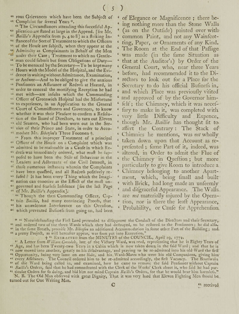 rous Grievances which have been the Subje£^ of Complaint for feveral Years “ The Circumftances attending this fuccefsful Ap- plicatioitare ftated at large in the Append, [fee Mr. Batllieh Appendix from p. 4 to 8] as a ftriking In- ftanceofthe Sortof Treatment to which the Officers of the Houfe are fubjedt, when they appear at the Admiralty as Complainants in Behalf of the Men under their Care ; Treatment to which no Gentle¬ man could fubmit but from Obligations of Duty— To be menaced by the Secretary—To be kept many Hours with the Model of the Hofpital,.and the Evi^ dence in waiting without Admittance, Examination, or Anfwer—And to be obliged to give the anxious Penlioners an Affiurance of Redrefs at Hazard, in order to conceal the mortifying Reception he had met with—are infults which the Commanding Officer of Greenwich Hofpital had the Misfortune to experience, in an Application to the General Court of Commiffioners and Governors, to know whether it was their Pleafure to confirm a Refolu- tion of the Board of Dircdlors, to turn out Eleven old Seamen, who had been worn out in the Ser¬ vice of their Prince and State, in order to Acco¬ modate Mr. Ihbetfon's Three Footmen f. “ f rom this improper Treatment of a principal Officer of the Houfe on a Complaint which w'as admitted to be reafonable in a Caufc in which Re- drefswas immediately ordered, what muft be fup- pofed to have been the Stile of Behaviour in the Leaders and Adherents of the Civil Interelb, in thofe numerous inflances w'herein the Complaints have been quaflred, and all Redrefs pofitively re- fufed ? It has been every Thing which the Imagi¬ nation can conceive as the Effedl of the moft un¬ governed and fearlefs Infolence [fee the laft Page of Mr. Baillie'^ Appendix]. “ Though the then Commanding Officer, C^ip- tain Balllie^ had many convincing Proofs, that his unwelcome Interference on this Occafion, which prevented Bufincfs from going on, had been ‘ of Elegance or Magnificence ; there be- ‘ ing nothing more than the Stone Walls ‘ (as on the Outfide) painted over witb ‘ common Paint, and not any Wainfeot- ‘ ting. Paper, or Ornaments of any Kind. ‘ The Room at the End of that Paflage ‘ was made (in the fame Situation as ‘ that at the Auditor’s) by Order of the ‘ General Court, who, near three Years ‘ before, had recommended it to the Dl- ‘ redlors to look out for a Place for the ‘ Secretary to do his official Bufinefs iuy ‘ and which Place was previoully vifited ‘ and approved of by the Governor him- ‘ Rif; the Chimney, which it was necef- ‘ fary to make in it, was completed with ‘ very little Difficulty and Expence,, ‘ though IMr.. Baillie has thought fit to ‘ allert tlie Contrary: The Stack of ‘ Chimnies he mentions, was not wholly ‘ taken down upon that Account as re* ‘ prefented ; fome Part of it, indeed, was ‘ altered, in Order to admit the Flue of ‘ the Chimney in Queftion ; but more ‘ particularly to give Room to introduce a ‘ Chimney belonging to another Apart- ‘ ment, which, being fmall and built ‘ with Brick, had long made an unfeemly ‘ and dilgraceful Appearance. The Walls ‘ are 7iot materially injured by the Opera- ‘ tlon, nor is there the leaft Appearance, ‘ Probability, or Caufe for Apprehenfiou. * “ Notwithftancling-the Flrfl; Lord prctenvled to difapprove the Con.du(ff of tbe Diredlors and their Secretary, ‘ and ordered two of the three Wards which they had Rliroyed, to be reftored to the Penlioners ; he did allb, ‘ in tbe fame Breath, promife Mr. Ibbetfon an additional Accommodation in.fome other Part of the Building; and ‘ a pretty Projeft, as will hereafter appear, was foon put into Execution.” f “ Extracted from the MINUTES of the COUNCIL, April 19, 17711 “ A Letter from William Qovedak, late, of the Victory Ward, was read, reprefenting that he is Eighty Years of ‘ Age, and has been Twenty-two Years in a Cabin which is now taken dovva in the faid Ward ; and that he is ‘ now moved into another, greatly to his difadvantage, and prat ing to be re-admitted into his old Ward the firii: < Opportunity, being very lame on one Side,, and his. Ward-Mares who were his old Companions, giving him ‘ every Affiftance. The Council ordered him to be rc-admitted accordingly, the firft Vacancy. The Boatfwaia ‘ of the Ward being called in, and examined, how he came to remove the faid Penlioner without Captain * Baillie % Orders, faid that he had ramonftrated with the Clerk of the Works’ Clerk about it, who faid he had par- i ticular Orders for fo doing, and bid him not mind Captain Baillids Orders, for that he would bear him harmlels.’* N. B. The Old Man obferved with grea.t Dignity, That it was very hard that Eleven Fighting Men Ihould bet turned out for One Writing Man. ** received