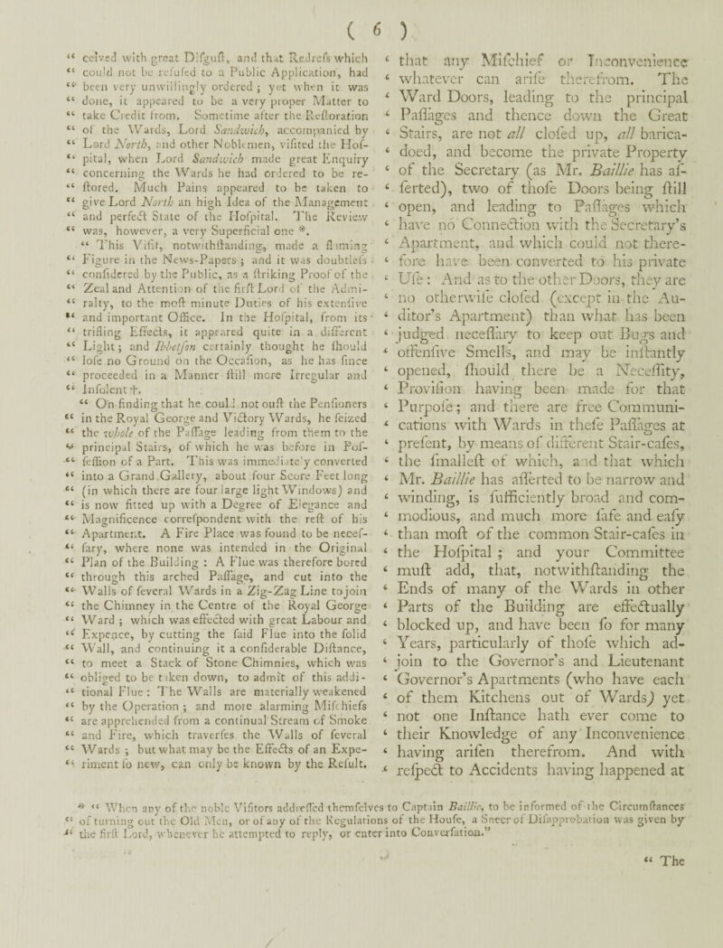 ( ( 6 ) “ celvccl with grc?at Difgun* and th^t Rcdrefs which “ could not be retufcd to a Public Application, had been very unwillingly ordered ; yet when it was “ doiic, it appeared to be a very proper Matter to “ take Credit from. Sometime after the Refloration “ of the Wards, Lord Sand-wich^ accompanied by “ Lord North-i r nd other Noblemen, vifitcd the Hof- “ pital, when Lord Sandwich made great Enquiry “ concerning the Wards he had ordered to be re- “ ftored. Much Pains appeared to be taken to “ give Lord North an high Idea of the Management “ and perfedb State of the Hofpital. The Review “ was, however, a very Superficial one “ ITis Vifit, notwithftanding, made a filming “ Figure in the News-Papers ; and it was doubtlefs ; “ confidcred by the Public, as a ffriking Proof of the . Zealand Attention of the firff Lord of the Admi- “ rally, to the moft minute Duties of his extenfive and important Office. In the Hofpital, from its* “ trifling Efreds, it appeared quite in a difFercnt “ Light; and Ibbetjon certainly thought he fhould “ lofe no Ground on the Occafion, as he has fince “ proceeded in a Manner flill more Irregular and “ Infolentf. “ On finding that he could not oufl: the Penfioners “ in the Royal George and Victory Wards, he feized “ the zvhole of the Paffiro;e leadin'; from them to the principal Stairs, of which he was before in Pof- “ feffion of a Part. This was immediate'y converted “ into a Grand Gallery, about four Score Feet long “ (in which there are four large light Windows) and “ is now fitted up with a Degree of Elegance and “ Magnificence correfpondent with the reft of his “■ Apartment. A Fire Place was found to be necef- “ fary, where none was intended in the Original “ Plan of the Building : A Flue was therefore bored “ through this arched PalFage, and cut into the “■ Walls of feveral Wards in a Zig-Zag Line to join “ the Chimney in the Centre of the Royal George “ Ward ; which waseffeefed with great Labour and Expepce, by cutting the faid Flue into the folid •“ Wall, and continuing it a confiderable Diftance, “ to meet a Stack of Stone Chimnies, which was “ obliged to be tiken down, to admi't of this addi- “ tionalFlue; I'he Walls are materially weakened “ by the Operation ; and more alarming Mifthiefs “ are apprehended from a continual Stream of Smoke “ and f'ire, which traverfes the Walls of feveral “ Wards ; but what may be the EffeSfs of an Expe- rirnent fo new, can only be known by the Refult. ‘ that any Mhclucf or Inconvenience < whatevTr can arife thei-efrom. The ‘ Ward Doors, leading to the principal ‘ Pahages and thence down the Great ‘ Stairs, are not all doled up, all barica- ‘ doed, and become the private Property ‘ of the Secretary (as Mr. Baillie has af- ferted), two of thofe Doors being flill ‘ open, and leading to Paflages which ‘ have no Connection with the Secretary’s ‘ Apartment, and which could not there- ‘ fore have been converted to his private Ufe : i\nd as to the other Doors, they are ‘ no otherwife doled (except in the Au- ‘ ditor’s Apartment) than what has been ‘ judged neceliary to keep out Bugs and ^ offenfive Smells, and may be inllantly ‘ opened, diould there be a Necelhty, ‘ Provilion having been made for that ‘ Purpole; and there are free Commimi- ** cations with Wards in thefe Pallages at ‘ prefent, by means of different Stair-cales, < the Imaileft of which, and that which ‘ Mr. Ba/llle has aderted to be narrow and ‘ winding, is fufficiently broad and com- ‘ modious, and much more fafe and eafy ‘ than mod of the common Stair-cafes in ‘ the Hofpital ; and your Committee muft add, that, notwithdanding the ‘ Ends of many of the Wards in other ‘ Parts of the Building are ede(5laally ‘ blocked up, and have been fo for many ‘ Years, particularly of thole which ad- ‘ join to the Governor’s and Lieutenant ‘ Governor’s Apartments (who have each ‘ of them Kitchens out of Wards^ yet ‘ not one Indance hath ever come to ‘ their Knowledge of any Inconvenience ‘ having arifen therefrom. And with relpeS to Accidents having happened at * “ When any of the noble Vifitors addrefled thcrnfelvcs to Captain BailUc, to be informed of the Clrcumflanccs of turning cut the Old Men, or of any of the Regulations of the Houfe, a Sneer of Diiapprobatioii was given by tlie firft Lord, whenever he attempted to reply, or enter into Convcrfatioii.” . sJ