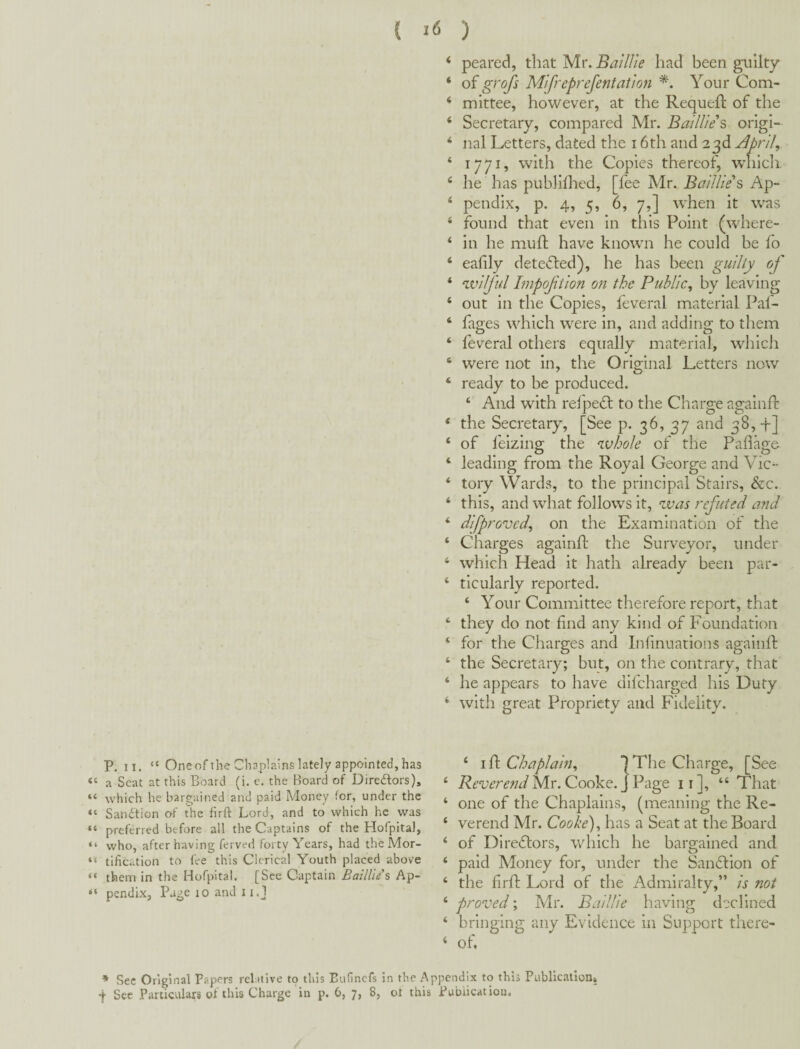 ‘ peared, that Mr. BaiUie had been guilty ‘ oi grofs Mifreprefentation *. Your Com- ‘ mittee, however, at the Requeft of the ‘ Secretary, compared Mr. Baillies origi- ‘ nal Letters, dated the 16th and 23d April, ‘ 1771, with the Copies thereof, wdiich. ‘ he has puhlilhed, [fee Mr. BaiUie s Ap- ‘ pendix, p. 4, 5, 6, 7,] when it was ‘ found that even in this Point (where- ‘ in he mull have known he could be fo ‘ eafily detected), he has been guilty of * wilful Impoftion on the Public, by leaving ‘ out in the Copies, feveral material Paf- ‘ fages which were in, and adding to them ‘ feveral others equally material, which ‘ were not in, the Original Letters now ‘ ready to be produced. ‘ And with relpedl to the Charge againfl: * the Secretary, [See p. 36, 37 and 38,4-] ‘ of feizino- the whole of the Pahao;& ‘ leading from the Royal George and Vic- ‘ tory Wards, to the principal Stairs, &c. ‘ this, and what follows it, was refuted and ‘ difproved, on the Examination of the ‘ Charges agalnft the Surveyor, under * which Head it hath already been par- ‘ ticularly reported. ‘ Your Committee therefore report, that ‘ they do not find any kind of Foundation ‘ for the Charges and Inlinuatlons agalnft ‘ the Secretary; but, on the contrary, that ‘ he appears to have dlfcharged his Duty ‘ with great Propriety and Fidelity. P. II. “ One of the Chaplains lately appointed, has ‘ a Scat at this Board (i. e. the Board of DireAors), ‘ which he bargained and paid Money for, under the ‘ Sanction of the firft Lord, and to which he was ‘ preferred before all the Captains of the Hofpita), ‘ who, after having ferved forty Years, had the Mor- ‘ tification to fee this Clerical Youth placed above ‘ them in the Hofpital. [See Captain Baillies Ap- ‘ pendix. Page 10 and ii.J ‘ I ft Chaplain, IThe Charge, [See ‘ Mr. Cooke. J Page ii], “ That ‘ one of the Chaplains, (meaning the Re- ‘ verend Mr. Cooke), has a Seat at the Board ‘ of Diredlors, which he bargained and ‘ paid Money for, under the Sandtlon of ‘ the firft Lord of the Admiralty,” is not ‘ proved; Mr. BaiUie having declined ‘ bringing any Evidence in Support there- ‘ of. * Sec Original Papers relative to this Eufinefs in the Appendix to this Publicalion»