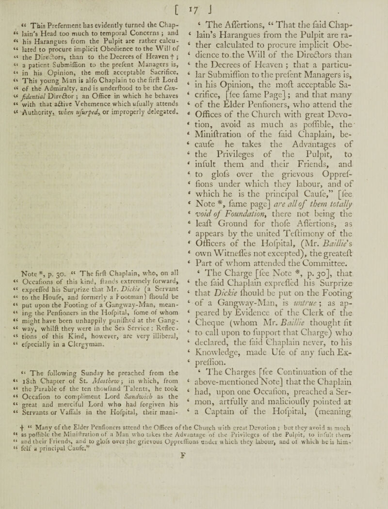 [ « This Preferment has evidently turned the Chap- “ Iain's Head too much to temporal Concerns ; and his Harangues from the Pulpit are rather calcu- “ lated to procure implicit Obedience to the Will of the Direflors, than to the Decrees of Heaven f ; “ a patient Submifiion to the prefent Managers is, “ in his Opinion, the moft acceptable Sacrifice. “ This young Man is alfo Chaplain to the firft Lord “ of the Admiralty, and is underftood to be the Con- jidcntial Diredor ; an Office in which he behaves “ with that adtive Vehemence which ufually attends ‘‘•■Authority, when ufurpedyOr improperly delegated. Note p. 30. “ The firft Chaplain, who, on all “ Occafions of this kind, ftands extremely forward, “ exprefl'ed his Surprize that Mr. Dickie (a Servant “ to the Houfe, and formerly a footman) fliould be “ put upon the Footing of a Gangway-Man, mean- “ ing the Penfioners in the Hofpital, fome of whom “ might have been unhappily punifhed at the Gang- “ way, whilft they were in the Sea Service: Reflec- “ tions of this Ki-nd, however, are very illiberal, “ efpecially in a Clergyman. “ The following Sunday he preached from the “ 18th Chapter of St. Matthew \ in which, from “ the Parable of the ten thoufand Talents, he took “ Occafion to compliment Lord Sandwich as the “ great and merciful Lord who had forgiven his “ Servants or Vaffiils in the Hofpital, their mani- 17 J ‘ The Aiicrtions, ‘‘ That the falcl Chap* ‘ Iain’s Harangues from the Pulpit are ra- ‘ ther calculated to procure implicit Obe- ‘ dience to.the Will of the Directors than ‘ the Decrees of Heaven ; that a particu- ‘ lar Submiffion to the prefent Managers is, ‘ in his Opinion, the mofl acceptable Sa- ‘ crifice, [lee fame Page] ; and that many ‘ of the Elder Penfioners, who attend the * Offices of the Church with great Devo- ‘ tlon, avoid as much as poffible, the' *• Minlftration of the faid Chaplain, be- ‘ caufe he takes the Advantages of ‘ the Privileges of the Pulpit, to * infult them and their Friends, and ‘ to glofs over the grievous Oppref- ‘ lions under which they labour, and of * which he is the principal Caufe,” [fee * Note fame page] are all of them totally ‘ void oj Foundation^ there not being the ‘ leaft Ground for thofe Aliertions, as * appears by the united Tehimony of the * Officers of the Hofpital, (]\lr. Baidie’s ‘ own Witnelles not excepted), thegreated: ‘ Part of whom attended the Committee. ‘ The Charge [fee Note p. 30], that ‘ the faid Chaplain exprelled his SurprI'ze ‘ that Dickie ffiould be put on the Footing ‘ of a Gangway-Man, is untrue ; as ap- ‘ peared by Evidence of the Clerk of the ‘ Cheque (whom Mr. Baillie thought lit ‘ to call upon to fupport that Charge) who ‘ declared, the laid Chaplain never, to his ‘ Knowledge, made ETe of a,ny fuch Ex- ‘ prellion. ‘ I'he Charges [fee Continuation of the ‘ above-mentioned Note] that the Chaplain ‘ had, tipon one Occalion, preached a Ser- ‘ mon, artfully and malicloufly pointed at ‘ a Captain of the Holpltal, (meaning “ Many of the Elder Penfioners attend the Offices of the Church with great Devotion ; but tliey avoid as much “ as poffible the Minifiration of a Man who takes the Advantage of the Privileges of the Pulpit, to infult them- “ and their Friends, and to glofs over the grievous Opprtffions under which they labour, and of which he is him' “ fell a principal Caufe.” F