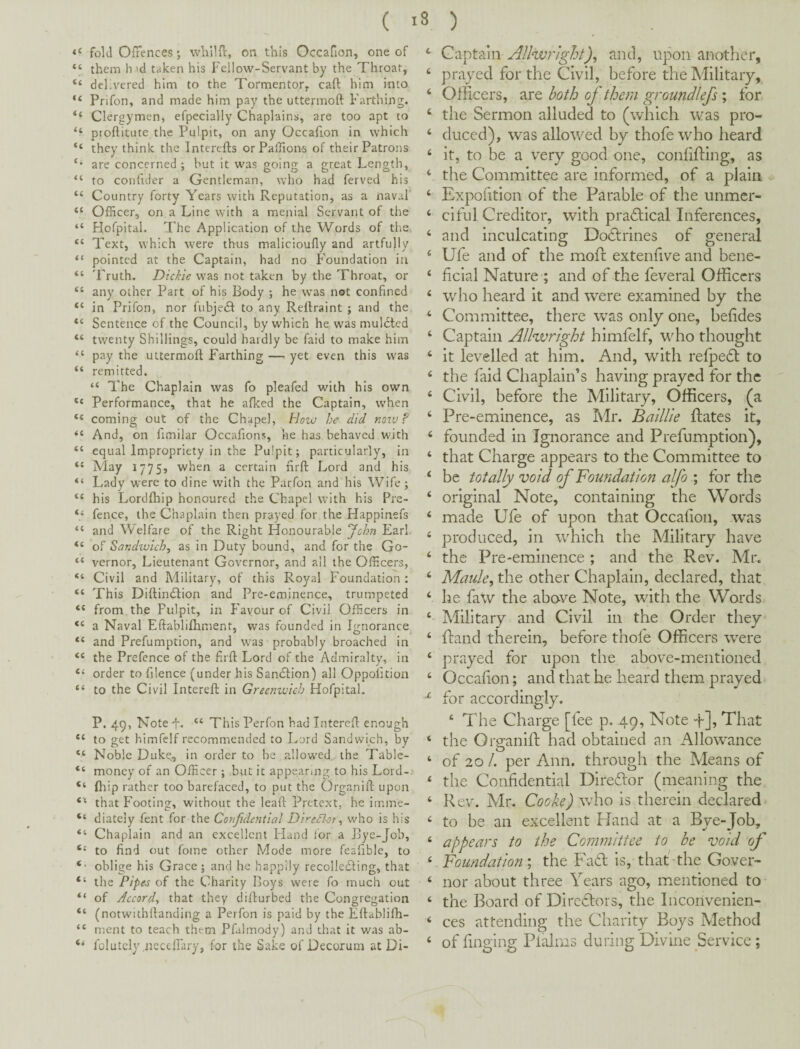 fold Offences; wbllff, on this Occafion, one of “ them hid taken his Fellow-Servant by the Throat, “ delivered him to the Tormentor, cafl; him into Prifon, and made him pay the uttermoft Farthing. “ Clergymen, efpecially Chaplains, are too apt to “ proftitute the Pulpit, on any Occafion in which “ they think the Intcreffs or Paffion-s of their Patrons are concerned ; but it was going a great Length, “ to confider a Gentleman, who had ferved his “ Country forty Years with Reputation, as a naval' “ Officer, on a Line with a menial Servant of the “ Hofpital. The Application of the Words of th.e “ Text, which were thus malicioufly and artfully “ pointed at the Captain, had no Foundation in “ 'Fruth. Dickie was not taken by the Throat, or “ any other Part of his Body ; he w’as not confined “ in Prifon, nor fubje(3: to any Rellraint ; and the “ Sentence of the Council, by which he was mulcted “ twenty Shillings, could hardly be faid to make him “ pay the uttermoft Farthing — yet even this was “ remitted. “ The Chaplain was fo pleafed with his own “ Performance, that he afked the Captain, when “ coming out of the Chapel, Hozv he did notv? And, on fimilar Occafions, he has behaved with “ equal Impropriety in the Pulpit; particularly, in “ May 1775, when a certain ftrft Lord and his “ Lady were to dine w’ith the Parfon and his Wife; “ his Lordfhip honoured the Chapel with his Pre- “ fence, the Chaplain then prayed for the Happinefs “ and Welfare of the Right Honourable ychn Earl “ of Sandwich, as in Duty bound, and for the Go- “ vernor. Lieutenant Governor, and all the Off-cers, “ Civil and Military, of this Royal Foundation : “ This Diftindhion and Pre-eminence, trumpeted “ from the Pulpit, in P'ayour of Civil Officers in “ a Naval Eftabliftiment, was founded in Ignorance “ and Prefumption, and was probably broached in “ the Prefence of the ftrft Lord of the Admiralty, in “ order to filence (under his Sandlion) all Oppofttion “ to the Civil Intereft in Greenwich Hofpital. P. 49, Note f. “ This Perfon had Intereft enough “ to get himfelf recommended to Lord Sandwich, by “ Noble Duke,, in order to be allowed the Table- “ money of an Officer; but it appearing to his Lord-> ‘‘ fliip rather too barefaced, to put the Organift upon that P'ooting, without the leaf!: Pretext, he imme- “ diateiy fent for the Confidential Diredhr, who is his “ Chaplain and an excellent Hand for a Bye-Job, ‘‘ to ftnd out foine other Mode more feaftble, to oblige his Grace ; and he happily recollecting, that “ the Pipes of the Charity Boys were fo much out “ of Accord, that they difturbed the Congregation “ (notwithftanding a Perfon is paid by the Eftablifh- “ meat to teach them Pfalmody) and that it was ab- “ folutcly neceffary, for the Sake of Decorum at Di- Captain AllwrJght), and, upon another, prayed for the Civil, before the Military, Officers, are both of them groundlefs ; for the Sermon alluded to (which was pro¬ duced), was allowed by thofe who heard it, to be a very good one, conlifliing, as the Committee are informed, of a plain Expofition of the Parable of the unmer¬ ciful Creditor, with practical Inferences, and inculcating Doctrines of general Ufe and of the mofl extenhve and bene¬ ficial Nature ; and of the feveral Officers who heard it and were examined by the Committee, there w^as only one, befides Captain Allwright himfelf, who thought it levelled at him. And, with relpecSl to the faid Chaplain’s having prayed for the Civil, before the Military, Officers, (a Pre-eminence, as Mr. Baillie ftates it, founded in Ignorance and Prefumption), that Charge appears to the Committee to be totally void of Foundation alfo ; for the original Note, containing the Words made Ufe of upon that Occafion, w'as produced, in which the Military have the Pre-eminence ; and the Rev. Mr. Maule, the other Chaplain, declared, that he faw the above Note, with the Words Military and Civil in the Order they Rand therein, before thofe Officers w^re prayed for upon the above-mentioned Occafion; and that he heard them prayed for accordingly. ‘ The Charge [fee p. 49, Note -f]. That the GrganlR had obtained an Allowance of 20 /. per Ann. through the Means of the Confidential DlreTor (meaning the Rev. Mr. Cooke) wdio is therein declared to be an excellent Hand at a Bye-Job, appears to the Committee to be void of Foundation', the Fafl is, that the Gover¬ nor about three Years ago, mentioned to the Board of Directors, the Inconvenien¬ ces attending the Charity Boys Method of finging PlRms during Divine Service ; i. c «. ( c 6 i i 6 i i 4 4 4 4 4 4 4 4 4 4 4 4 4 4 4 4 4 4 4 X 4 4 4 4 4 4 4 4 4 4 4