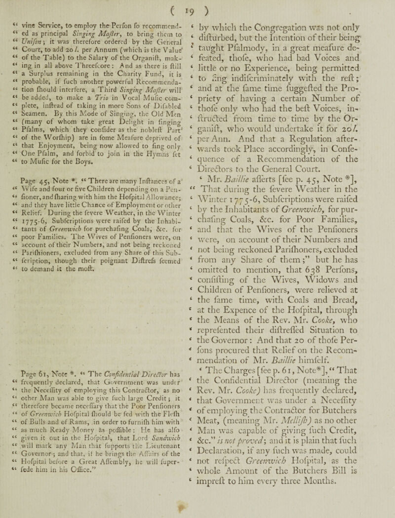 Vine Service, to employ the Perfon fo recommcnd- “ ed as principal Singing Majler^ to bring them to “ Unifon \ it was therefore ordered ’ by the General “ Court, to add 20/. per Annum (which is the Value* “ of the Table) to the Salary of the Organift, mak- “ ing in all above Threefcore: And as there is ftill a Surplus remaining in the‘Charity Fund, it is “ probable, if fuch another powerful Recommenda- “ tion fhould interfere, a Third Singing Majier will “ be added, to make a Trio in Vocal Mufic cora- “ plete, inftead of taking in more Sons of Difabled “ Seamen. By this Mode of Singing, the Old Men “ (many of whom take great Delight in tinging “ Pfalms, whijeh they conlider as the nobleft Part'* “ of the Worfhip) are in fome Meafure deprived of “ that Enjoyment, being now allowed to ling only “ One Pfalm, and forbid to join in the Hymns fet “ to Mufic for the Boys. Page 45, Note *. There are many Inftances of a' Wife and four or five Children depending on a Pen- fioner, and fliaring with him the Hofpital Allowance; “ and they have little Chance of Employment or other “ Relief. During the fevere Weather, in the Winter “ 1775-6, Subferiptions vyere raifed by the Inhabi- “ tants of Greenwich for purchafing Coals,' &c. for “ poor Families. The Wives of Penfioners were, on “ account of their Numbers, and not being reckoned “ Parifliioners, excluded from any Share of this Sub- “ feription, though their poignant Diftrefs feemed to demand it the moft. Page 61, Note *. The Confidential Diredior has “ frequently declared, that Government was under “ the NecelTity of employing this Contractor, as no “ other Man was able to give fuch large Credit; it “ therefore became neceffary that the Poor Penfioners “ of Greenwich Hofpital ftiould be fed with the Flefii “ of Bulls and of Rams, in order to furnifh him with “ as much Ready Money as poflible ; He has alfo “ given it out in the Hofpital, that Lord Sandwich “■ will mark any Man that fupports the Lieutenant “ Governor; and that, if he brings the Affairs of the “ Hofpital before a Great Aflcmbly, he will fuper- “ fede him in his Office.” ‘ by which the Congregation was not only ‘ diflurbed, but the Intention of their Being ^ taught Pfalmody, in a great meafure de- ‘ feated, thofe, who had bad Voices and ‘ little or no Experience, being permitted ‘ to iing indifcriminatcly with the reft; ‘ and at the fame time fuggefted the Pro- ‘ priety of having a certain Number of ‘ thofe only who had the heft Voices, in- ‘ ftru(fted from time to time by the Or- ‘ ganift, who would undertake it for 20/, ‘ per Ann. And that a Regulation after- ‘ wards took Place accordingly, in Confe- ‘ cjuence of a Recommendation of the ‘ Diredlors to the General Court. ‘ Air. BaUl'ie afterts [fee p. 45, Note *], ‘‘ That during the fevere Weather in the ‘ Winter 17^-5-6, Subferiptions were raifed ‘ by the Inhabitants of Greenwich, forpur- ‘ chafing Coals, &c. for Poor Families, ‘ and that the Wives of the Penfioners ‘ were, on account of their Numbers and ' not being reckoned Pariflioners, excluded ‘ from any Share of thembut he has ‘ omitted to mention, that 638 Perfbns, ‘ confifting of the Wives, Widows and *■ Children of Penfioners, were relieved at ‘ the fame time, with Coals and Bread, ' at the Expence of the Hofpital, through ‘ the Means of the Rev. Mr. Cooke, who ‘ reprefented their diftrelled Situation to ‘ the Governor : And that 20 of thofe Per- * fons procured that Relief on the Recom- ‘ mendation of Air. Baillie himfelf. ‘ The Charges [lee p. 61, Note*], “ That ‘ the Confidential Director (meaning the ‘ Rev. Air. Cooke) has frequently declared, ‘ that Governmeut was under a Neceftity ^ of employing the Contradtor for Butchers ^ Aleat, (meaning Air. AlelliJJj) as no other * Man was capable of giving fuch Credit, * &c.” is not proved; and it is plain that fuch ‘ Declaration, if any fuch was made, could ‘ not relpecl Greenwich Hofpital, as the ‘ whole Amount of the Butchers Bill is ‘ impreft to him every three Months.