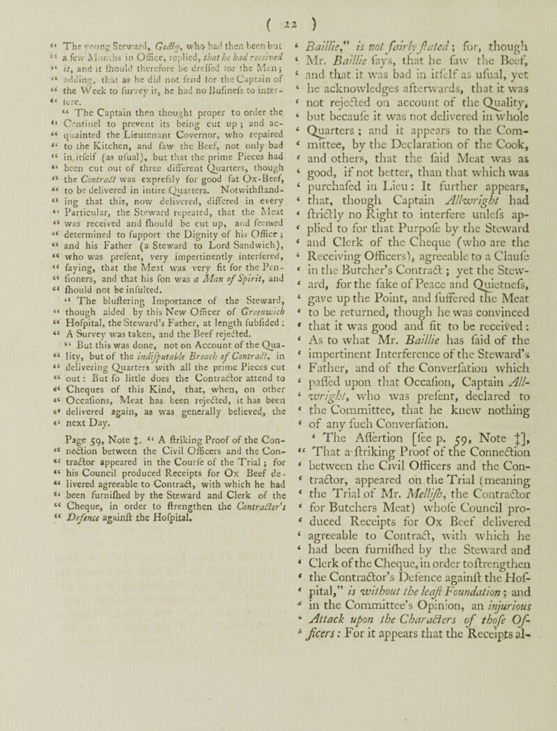 “ The rounc: Stev/ai’fl, Godhy^ who ha{! then been but a few Mor.-.hs in Oihce, replied, that he had received “ ?/, and It thould therefore be dreffed lor the Mtnj “ adding, that as he did not fend lor the Captain of “ the Week to furvey it, he had no liuhnefs to inter- “ tore. The Captain then thought proper to order the Centinel to prevent its being cut up ; and ac- “ quainted the Lieutenant Governor, who repaired “ to the Kitchen, and faw the Beef, not only bad “ in itfelf (as ufual), but tliat the prime Pieces had “ been cut out of three different Qiiarters, though the Contra/^ was exprefsly for good fat Ox-Beef, “ to be delivered in intire Quarters. Notvvlthftand- “ ing that this, now delivered, differed in every “ Particular, the Steward repeated, that the Meat “ was received and fhould be cut up, and feemed “ determined to fupport the Dignity of his Office ; “ and his Father (a Steward to Lord Sandwich), “ who was prefent, very impertinently interfered, faying, that the Meat was very fit for the Pen- “ fioners, and that his fon v/as a Man of Spirit^ and fhould not be infulted. “ The biuilering Importance of the Steward, “ though aided by this New Officer of Greenwich “ Hofpital, the Steward’s Father, at length fubfided : “ A Survey was taken, and the Beef rejected. “ But this was done, not on Account of the Qua- “ lity, but of the indifputaUe Breach of Contradi^ in “ delivering Quarters with all the prime Pieces cut “ out: But fo little does the Contradfor attend to Cheques of this Kind, that, when, on other “ Occafions, Meat has been rejedfed, it has been delivered again, as was generally believed,, the next Day. Page 59, Note +. “ A ftriking Proof of the Con- “ ne^ion between the Civil Officers and the Con- traftor appeared in the Courfe of the Trial ; for “ his Council produced Receipts for Ox Beef de- “ livered agreeable to Contract, with which he had been furnifhed by the Steward and Clerk of the “ Cheque, in order to ftrengthen the Contractor’s “ Defence againff the Hofpital. ‘ BailUe^'* is not fairly Jiated; for, though ‘ Mr. Baillie fays, that he faw tlie Beef, ‘ auci that it was bad in itfelf as ufual, yet ‘ lie acknowledges afterwards, that it was ‘ not rejecled on account of the Quality, ‘ but hecaufe it was not delivered in whole ‘ Quarters ; and it appears to the Com- ‘ mittee, by the Declaration of the Cook, ‘ and others, that the faid Meat was as ‘ good, if not better, than that which was ‘ purchafed in Lieu: It further appears, ‘ that, though Captain Allwright had ‘ ftridlly no Right to interfere unlefs ap- ^ plied to for that Purpofe by the Steward ‘ and Clerk of the Cheque (who are the ‘ Receiving Officers), agreeable to a Claufe ‘ in the Butcher’s Contra6t; yet the Stew- ‘ ard, for the fake of Peace and Quletnefs, ‘ gave up the Point, and fuftered the Meat ‘ to be returned, though he was convinced * that it was good and fit to be received : ‘ As to what Mr. Baillie has faid of the ‘ impertinent Interference of the Steward’s ‘ Father, and of the Converfatlon which ^ palled upon that Occafion, Captain All- ‘ ^vrighfy who was prefent, declared to ‘ the Committee, that he knew nothing ‘ of any fuch Converfatlon. ‘ The Aflertion [fee p. 59, Note j;]. That a-ftriking Proof of the Connexion ‘ between the Civil Officers and the Con- ‘ tradlor, appeared oh the Trial (meaning ‘ the Trial of Mr. Mellifo^ the Coiitraflor ‘ for Butchers Meat) whofe Council pro- ‘ duced Receipts for Ox Beef delivered ‘ agreeable to Contraift, with which he ‘ had been furniftied by the Steward and ‘ Clerk of the Cheque, in order toftrengthen * the Contradlor’s Defence againft the Hof* ‘ pital,” is without the leaf Foundation \ and ^ in the Committee’s Opinion, an injurious *’ Attack upon the Charadiers of thofe Of ^ feers: For it appears that the Receipts al-