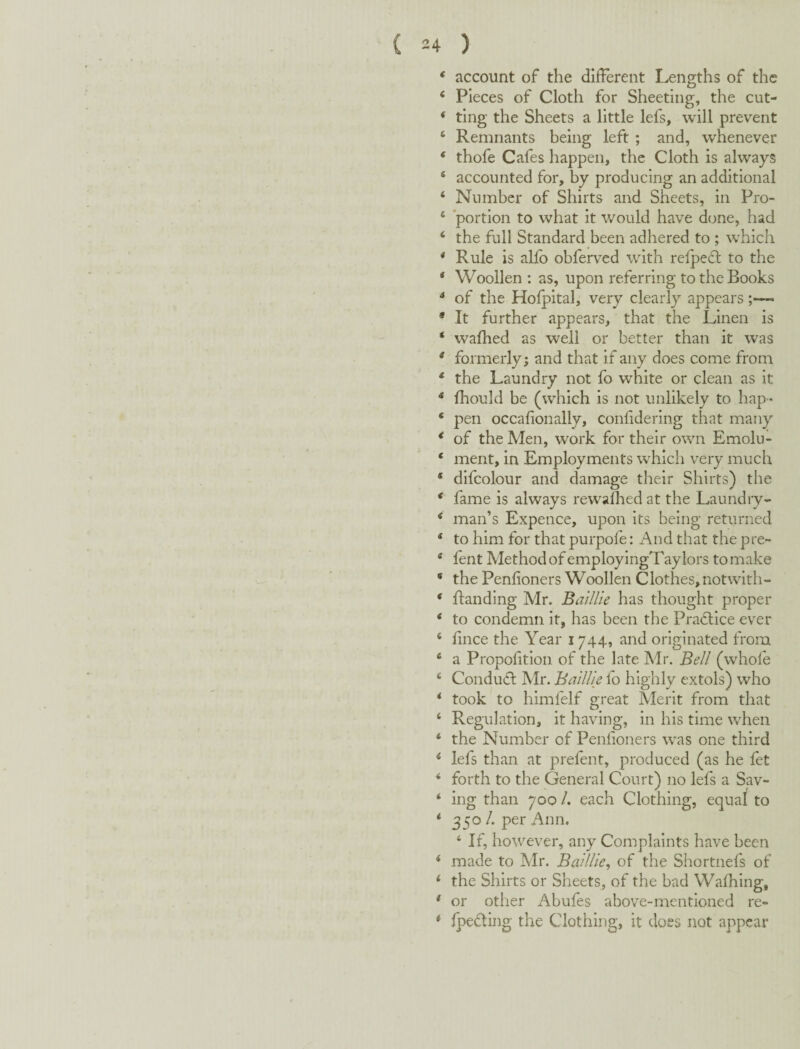 ( 34 ) * account of the different Lengths of the ‘ Pieces of Cloth for Sheeting, the cut- * ting the Sheets a little lefs, will prevent ‘ Remnants being left ; and, whenever ‘ thofe Cafes happen, the Cloth is always ‘ accounted for, by producing an additional ‘ Number of Shirts and Sheets, in Pro- ‘ ‘portion to what it would have dune, had ‘ the full Standard been adhered to ; which * Rule is allb obferved with relpedb to the ‘ Woollen: as, upon referring to the Books ** of the Hofpital, very clearly appears ;—• * It further appears, that the Linen is ‘ wafhed as well or better than it was * formerly; and that if any does come from * the Laundry not fo white or clean as it * fhould be (which is not unlikely to hap- ‘ pen occafionally, confidering that many * of the Men, work for their own Emolu- ‘ ment, in Employments wdiich very much * difcolour and damage their Shirts) the * fame is always rewadred at the Laundry- * man’s Expence, upon its being returned ‘ to him for that purpofe: And that the pre- * fent Method of employingTaylors to make ‘ the Penfioners Woollen Clothes, notwith- * flanding Mr. BallUe has thought proper ‘ to condemn it, has been the Pradtice ever ‘ fince the Year 1744, and originated from ® a Propolition of the late Mr. Bell (whole ^ Condufl Mr. BatlUe fo highly extols) who * took to himfelf great Merit from that ‘ Regulation, it having, in his time when ‘ the Number of Penlioners was one third ‘ lefs than at prefent, produced (as he let * forth to the General Court) no lefs a Sav- ‘ ing than 700 /. each Clothing, equaf to * 350^* per Ann. ‘ If, however, any Complaints have been ^ made to Mr. Baillle, of the Shortnefs of ‘ the Shirts or Sheets, of the bad Walhing, ' or otlier Abufes above-mentioned re- * Ipeding the Clothing, it does not appear