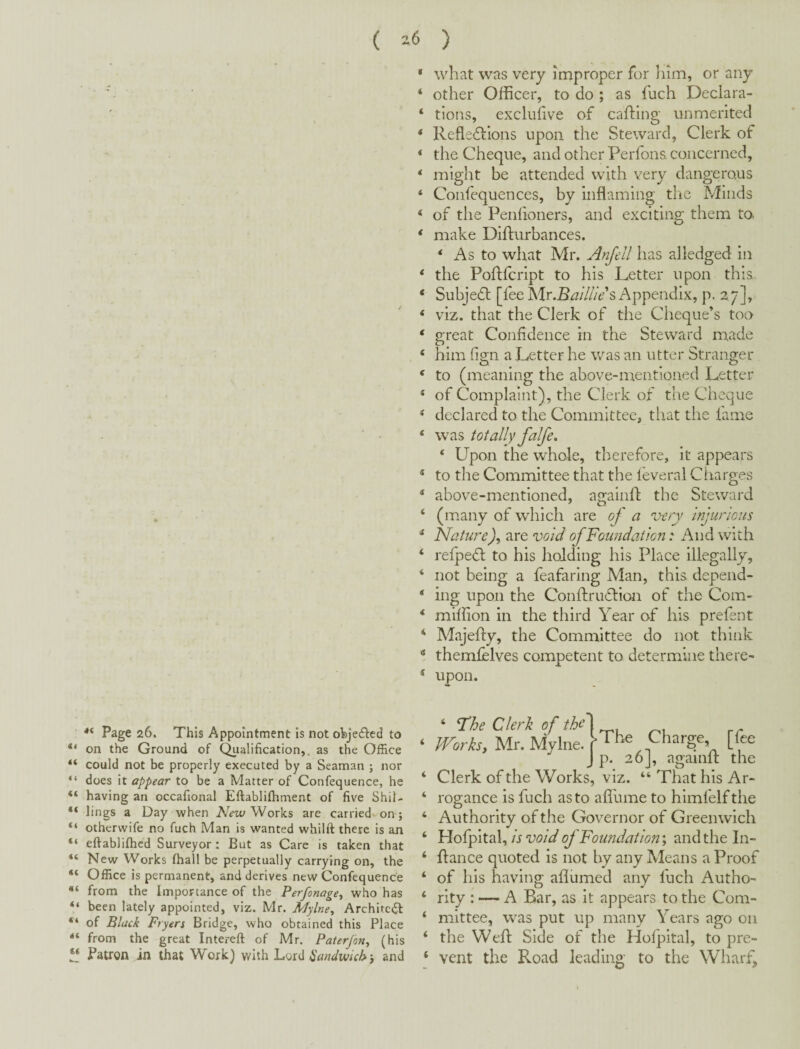 ( -6 ) ‘ what was very improper for him, or any ‘ other Officer, to do ; as fuch Declara- ‘ tlons, excliffive of cafting unmerited * Refledlions upon the Steward, Clerk of ‘ the Cheque, and other Perfons concerned, ‘ might be attended with very dangerous ‘ Confequences, by inflaming the Minds ‘ of tlie Penlioners, and exciting them to * make Difturbances. ‘ As to what Mr. Anfell has alledged in ‘ the Poflfcript to his Letter upon this * Subjedl [fee Mr.Bi3:/7//6’’s Appendix, p. 27], ‘ viz. that the Clerk of the Cheque’s too ‘ great Confidence in the Steward made ‘ him fign a Letter he was an utter Stranger ' to (meaning the above-mentioned Letter * of Complaint), the Clerk of the Cheque ‘ declared to the Committee, tliat the lame ‘ was totally falfe, ‘ Upon the whole, therefore, it appears * to the Committee that the leveral Charges * above-mentioned, againll: the Steward ‘ (many of which are of a very injurious * Nature), are void of Foundation: And with ‘ relpedt to his holding his Place illegally, ‘ not being a feafaring Man, this depend- ‘ ing upon the Conftrudlion of the Com- *■ miffion in the third Year of his prefent ‘ Alajefly, the Committee do not think “ themfelves competent to determine there- * upon. Page 26. This Appointment is not objeffed to “ on the Ground of Qiialification,. as the Office “ could not be properly executed by a Seaman ; nor “ does it appear to be a Matter of Confequence, he “ having an occaflonal Eftablifhment of five Shil- “ lings a Day when Works are carriedvon; “ otherwife no fuch Man is wanted whilft there is an “ efiablifhed Surveyor : But as Care is taken that “ New Works fhall be perpetually carrying on, the “ Office is permanent, and derives new Confequence from the Importance of the Perfonage^ who has “ been lately appointed, viz. Mr. Mylne, Archite<fl “ of Black Fryers Bridge, who obtained this Place “ from the great Intereft of Mr. Paterjon^ (his “ Patron in that Work) with Lord Sandwich f and ‘ Clerk of the Works, viz. “ That his Ar- ‘ rogance is fuch as to aflume to himfelf the ‘ Authority of the Governor of Greenwich ‘ Holpital, is void of Foundations and the In- ‘ fiance quoted is not by any Means a Proof ‘ of his having aflumed any fuch Autho- ‘ rity : — A Bar, as it appears to the Com- ‘ mittee, was put up many Years ago on ‘ the Well Side of the Hofpital, to pre- ‘ vent the Road leading to the Wharf,