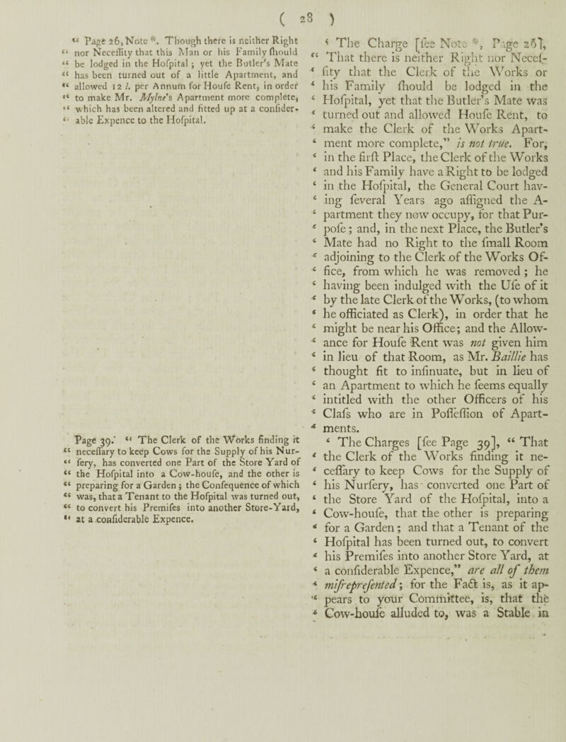 2S ) ( Pa^e 26, Note Though there is neither Right “ nor Neceiliiy that this IVIan or his Family flrould “ be lodged in the Hofpital ; yet the Butler’s Mate “ has been turned out of a little Apartment, and allowed 12 /. per Annum for Houfe Rent, in order “ to make Mr. Mylnes Apartment more complete, “ which has been altered and fitted up at a confider- “ able Expence to the Hofpital. Page 39.' “ The Clerk of the Works finding it neceflary to keep Cows for the Supply of his Nur- “ fery, has converted one Part of the Store Yard of “ the Hofpital into a Cow-houfe, and the other is “ preparing for a Garden; the Confequence of which was, that a Tenant to the Hofpital was turned out, ‘‘ to convert his Premifes into another Store-Yard, at a confiderable Expence. ^ The Charge [^lee Note ^^ge That there is neither Right nor Necef- ‘ fity that the Clerk of the Works or ^ his Family flaould be lodged in the ‘ Hofpital, yet that the Butler’s Mate was ‘ turned out and allowed Houfe Rent, to ^ make the Clerk of the Works Apart- ‘ ment more complete,” is not true. For, ^ in the fii ft Place, the Clerk of the Works ‘ and his Family have a Right to be lodged ‘ in the Hofpital, the General Court hav- ‘ ing feveral Years ago afligned the xA- ‘ partment they now occupy, for that Pur- ® pofe; and, in the next Place, the Butler’s ^ Mate had no Right to the fmall Room ^ adjoining to the Clerk of the Works Of- fice, from which he was removed ; he ‘ having been indulged with the Ufe of it ^ by the late Clerk of the Works, (to whom * he officiated as Clerk), in order that he ^ might be near his Office; and the Allow- ^ ance for Houfe Rent was not given him ‘ in lieu of that Room, as Mr. Baillie has ‘ thought fit to infinuate, but in lieu of an Apartment to which he feems equally ‘ intitled with the other Officers of his ' Clafs who are in Pofleffion of Apart- * merits. ‘ The Charges [fee Page 39], “ That * the Clerk of the WYrks finding it ne- ‘ ceflary to keep Cows for the Supply of ‘ his Nurfery, has - converted one Part of ‘ the Store Yard of the Hofpital, into a ‘ Cow-houfe, that the other is preparing * for a Garden; and that a Tenant of the ‘ Hofpital has been turned out, to convert * his Premifes into another Store Yard, at ‘ a confiderable Expence,” are all of them * mifreprefented \ for the Fast is, as it ap- pears to your Committee, is, that the ^ Cow-houfe alluded to, was a Stable in