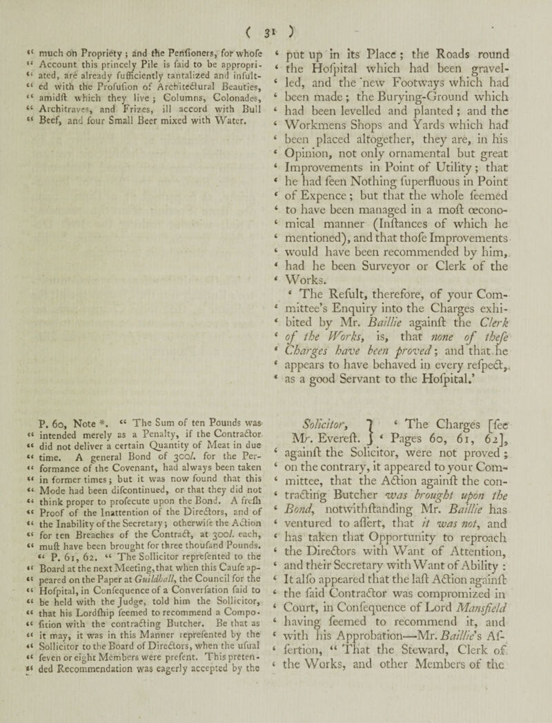 much on Propriety ; and the Penfioners, for whofe “ Account this princely Pile is faid to be appropri- “ ated, are already fufficiently tantalized and infult- “ ed with the Profufion of Architcdlural Beauties, “ amidft which they live ; Columns, Colonades, “ Architraves, and Frizes, ill accord wdth Bull “ Beef, and four Small Beer mixed with Water, P. 6o, Note “ The Sum of ten Pounds was “ intended merely as a Penalty, if the Contrador “ did not deliver a certain Quantity of Meat in due “ time. A general Bond of 3C0/. for the Per- formance of the Covenant, had always been taken “ in former times; but it was now found that this “ Mode had been difcontinued, or that they did not “ think proper to profecute upon the Bond, A frefli “ Proof of the Inattention of the Diredlors, and of “ the Inability of the Secretary; otherwife the AiStion “ for ten Breaches of the ContradI, at 300/. each, “ muft have been brought for three thoufand Pounds. “ P. 61, 62. “ The Sollicitor reprefented to the “ Board at the next Meeting, that when this Caufe ap- “ peared on the Paper at Guildhall., the Council for the “ Hofpitaljin Confequence of a Converfation faid to “ be held with the Judge, told him the Sollicitor, “ that his Lordfhip feemed to recommend a Compo- “ fition with the contradling Butcher. Be that as “ it may, it was in this Manner reprefented by the “ Sollicitor to the Board of Diredtors, v/hen the ufual “ feven or eight Members were prefent. Thispreten- ded Recommendation was eagerly accepted by the ‘ put up In Its Place ; the Roads round ‘ the Hofpital which had been gravel- ‘ led, and the new Footways which had ‘ been made ; the Burying-Ground which ‘ had been levelled and planted ; and the ‘ Workmens Shops and Yards which had ‘ been placed altogether, they are, in his ‘ Opinion, not only ornamental but great ‘ Improvements in Point of Utility; that ‘ he had feen Nothing fuperfluous in Point ‘ of Expence ; but that the whole feemed ‘ to have been managed in a moft oecono- ‘ mical manner (Inftances of which he ‘ mentioned), and that thole Improvements ‘ would have been recommended by him, * had he been Surveyor or Clerk of the ‘ Works. ‘ The Refult, therefore, of your Com* * mnttee’s Enquiry into the Charges exhh ‘ bited by Mr. Baillie againll: the Clerk * of the JVorkSf is, that none of thefe * Charges have been proved; and that he * appears to have behaved in every refpedt,. ‘ as a good Servant to the Holpital.’ Solicitor, 7 ‘ The Charges [fee Mr. Everelf. j *■ Pages 60, 61, 62], ‘ againft the Solicitor, were not proved ; ‘ on the contrary, it appeared to your Com- ‘ mittee, that the Action agalnfl; the con- ‘ trailing Butcher was brought upon the ‘ Bond, notwithftanding Mr. Baillie has ‘ ventured to aflert, that it was not, and ‘ has taken that Opportunity to reproach ‘ the Diredors with Want of Attention, ‘ and their Secretary with Want of Ability : ^ It alfo appeared that the laH: Aftlon againfb ‘ the faid Contractor was compromized in ‘ Court, in Confequence of Lord Mansfeld ‘ having feemed to recommend it, and ‘ with his Approbation*—y[s:.BailHe\ Af-, ‘ fertion, “ That the Steward, Clerk of! ‘ the Works, and other Members of the