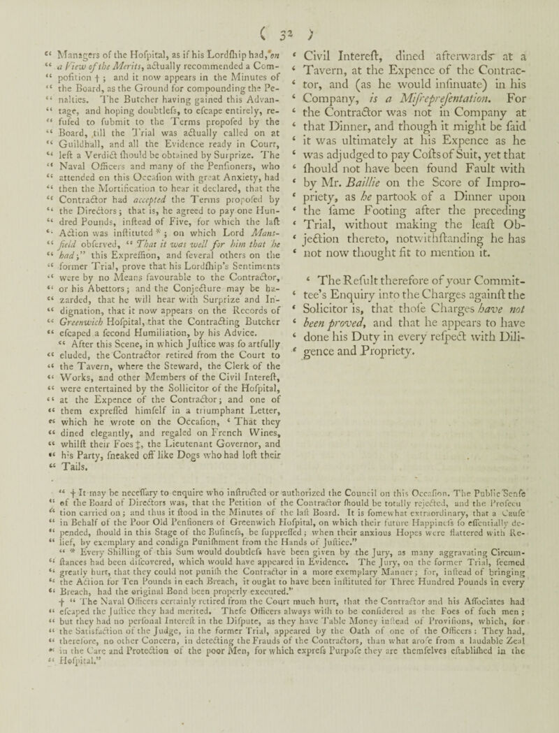 V / Managers of the Hofpital, as if his Lordfliip had/ow “ a Fiew of the Merits^ a6tually recommended a Com- “ pofiition t; and it now appears in the Minutes of “ the Board, as the Ground for compounding the Pe- “ nalties. The Butcher having gained this Advan- “ tage, and hoping doubtlefs, to efcape entirely, re- fufed to fubmit to the Terms propofed by the “ Board, ,till the IVial was adlually called on at “ Guildhall, and all the Evidence ready in Court, “ left a Verdi£l fliould be obtained by Surprize. 7'he “ Naval Officers and many of the Penftoners, who attended on this Occafion with great Anxiety, had then the Mortification to hear it declared, that the ‘‘ Contradlor had accepted the Terms propofed by “ the Diredlors; that is, he agreed to pay one Hun- “ dred Pounds, inftead of Five, for which the laft Action was inftituted ; on which Lord Mans- “ field obferved, “ That it was well for him that he “ hadf this Expreffion, and feveral others on the “ former Trial, prove that his Lordfhip’s Sentiments “ were by no Means favourable to the Contractor, “ or his Abettors; and the Conjedture may be ha- zarded, that he will hear with Surprize and In- “ dignation, that it now appears on the Records of Greenwich Hofpital, that the Contradting Butcher efcaped a fecond Humiliation, by his Advice. “ After this Scene, in which Juftice was fo artfully “ eluded, the Contradtor retired from the Court to “ the Tavern, where the Steward, the Clerk of the “ Works, and other Members of the Civil Intereft, “ were entertained by the Sollicitor of the Hofpital, “ at the Expence of the Contradlor; and one of “ them exprefled himfelf in a triumphant Letter, v/hich he wrote on the Occafion, ‘ That they « dined elegantly, and regaled on French Wines, “ whilft their Foes the Lieutenant Governor, and h’s Party, fncaked off like Dogs who had loft their Tails, * Civil IntereH:, dined afterwards* at a ‘ Tavern, at the Expence of the Contrac- ‘ tor, and (as he would inhnuate) in his ‘ Company, is a Mifreprefentation, For ‘ the Contraflor was not in Company at ‘ that Dinner, and though it might be faid ‘ it was ultimately at his Expence as he ‘ was adjudged to pay Coils of Suit, yet that ‘ fliould not have been found Fault with ' by Mr. Baillie on the Score of Impro- ‘ priety, as he partook of a Dinner upon ‘ the fame Footing after the preceding ‘ Trial, without making the leait Ob- ‘ jeftion thereto, notwithftanding he has ‘ not now thought fit to mention it. ‘ The Refult therefore of your Commit- ‘ tee’s Enquiry into the Charges againil the * Solicitor is, that thofe Charges have itot ‘ been proved^ and that he appears to have ‘ done his Duty in every relpedl with Dili- ^ gence and Propriety. “ f It may be neceflary to enquire who inftrudled or authorized the Council on this Occafion. The Public'Senfe “ ef file Board of Diredtors was, that the Petition of the Contraiftor fhould be totally rejedlcJ, and the ihofecu tion carried on; and thus it flood in the Minutes of the laft Board. It is fomcvvhat extraordinary, that a Caufe “ in Behalf of the Poor Old Penfioners of Greenwich Hofpital, on which their future Happincls I'o elientially dc- “ pended, Ihould in this Stage of the Buiinefs, be fupprefled ; when their anxious Hopes were flattered with Re- “ lief, by exemplary and condign Punifliment from the Hands of Juftice.” “ * Every Shilling of this Sum would doubtlefs have been given by the Jury, as many aggravating Circum- ‘‘ fiances had been difeovered, which would have appeared in Evidence. The Jury, on the former Trial, feemed “ greatly burr, that they could not puniih the Contradlor in a more exemplary Manner; for, inftead of bringing “ the Adtion tor Ten Pounds in each Breach, it ought to have been inftituted for Three Hundred Pounds in every “ Breach, had the original Bond been properly executed.” •f “ The Naval Officers certainly retired from the Court much hurt, that the Contradlor and his AfTocIates had “ efcaped the Juftice they had merited. Thcfe Officers always willi to be confidered as the Foes of fuch men; “ but they had no perfonal Intereft in the Difputc, as they have 'Fable Money inftead of Provifions, which, for “ the Satisfadlion of the Judge, in the former'Frial, appeared by the Oath of one of the Officers : They had, “ therclbre, no other Concern, in detedling the Frauds of the Contradlors, than what aro'e from a laudable Zeal in the Care and Protedlion of the poor Men, for which exprefs Furpofe they arc themfelves eftablilhed in the Hofpital.”