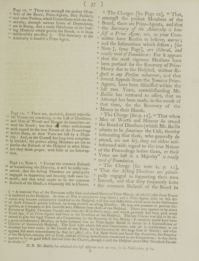 it it it it ti (( it Page 10. «« There are amongft the prefent Mem¬ bers of the Board, Prize-Agents, Ship-Builders, and other Perfons, whofe Connetlions with the Ad¬ miralty, through various Lines of Dependence ^ that a ready Obedience to the lead- which govern the Houfe, is to them mdifpenfibly necelTary t. The Secretary to the Admiralty ts himfelf a Prize-Agent. Page 12. “ There are, doubtlefs, feveral rerpe(5)!:a- ble Names yet remaining in the Lift of Direaors; and Men of Worth and Hor^ur do fometimes at¬ tend the Board ; but they a^ either mifinformed “ with regard to the true Nature of the Proceedings “ before them, or their Votes are loft by a Majo¬ rity' . And, as the Conteft has long been complete¬ ly decided, the prefent ailing Members are left to purfue the Bufinefs of the Hofpital in what Man¬ ner they think proper, with little or no Interrup- “ tion. ^ Page 12, Note f. “ Except the common Bufinefs of maintaining the Majority, it will be eafily con- “ ceived, that the Ailing Members are principally “ ^^g^ged in fupporting and fecuring the4r own Jn- ^reft; and that what ought to be the common “ Bufinefs of the Houfe, is frequently left to Chance. ‘ The Charges [fee Page lo], “That, amongit the prefent Members of the ‘ Board, there are Prize-Agents, and that the Secretary of the Admiralty Is him- ‘ felf a Prize Agenf are, as your Com- mittee have Reafon to believe, untrue; and the Infinuations which follow ; ffoe Note J, fime Page], are illiberal^ and ■* totally void of Foundation : For it appears that the moft vigorous Aleafures have been purfued for the Recovery of Prize- ‘ Money due to the Hofpital, without Re- ^ fp^di to any Perfons whatever^ ar.d that foveral Appeals from the famaica Prize- ‘ Agents, have been difmihed within the laR two Years, notwithftandlng Mr. ‘ Bailhe has ventured to aflert, that no Attempt has been made, in the courfo of that time, for the Recovery of the ‘ Money in their Hands. Charge (foe p. 12], That when Men of Worth and Honour do attend ‘ the Board of Diredlors (which Mr. BaiUle ‘ admits to be fometimes the Cafe, thereby infinuating that thole, who generally do . attend, are not lb), they are either mif¬ informed with regard to the true Nature ‘ ot the Proceedings before them, or their Votes are loll in a Majority” is totally ‘ void of Foundation. .c Charge [fee note +, p. 12], 1 iiat the Aifing Directors are pnnei- ‘ pally engaged in fuppoitlng their own Jntered:, and that they frequently leave ‘ the common Bufinefs of the Board to • i li 4i it it quiries, as it happens to fuit Jnterefts rerv different from thoflof the HofniS ^ promote or prevent En- Sercuty or Eighty Thoufand Pounds dne'from the Welt-In.lL onl a^d wh ch IrohatL'’'! “i’t”''’ i'f \ears ago, if no Prize-Agents had been in the Dlreaion of the HoAvr 1 been paid many tained to give the legal pLcrs of a Corporation for thrRecolc^^^^^^ a good corroboratory Meafure, to have ordained that no Prize-Avent HimfS ccrta^inly would have been Diredor of Greenwich Hofpital. The Zeal with u.'bb-i. thlc future be a Coinmiffioner or Attemythat been made, inVhe ConTfc of two Year confiticuoua, aa „„ ro'rbuirit/y CharteLhough La N. B. Mr. Baillie has admitted tkh laji jyertmi to he not true, his Publication, p. 74.