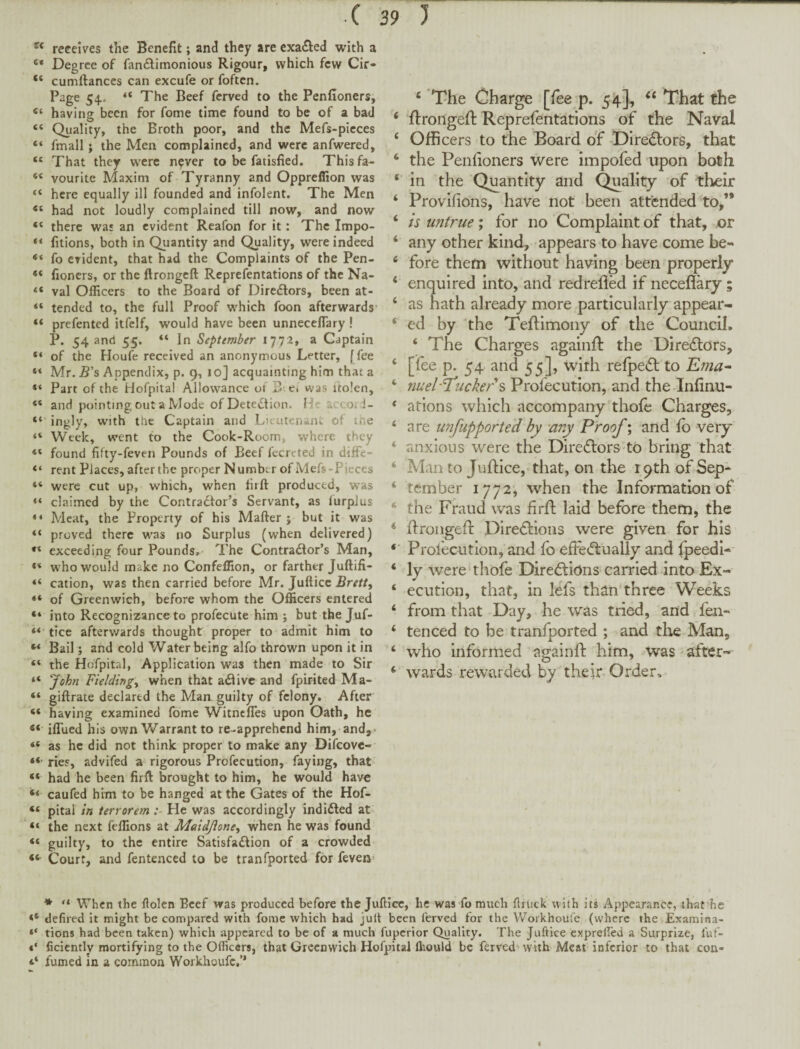 receives the Benefit; and they are cxa£led with a “ Degree of fan6!timonious Rigour, which few Cir- “ cumftances can excufe or foften. Page 54. The Beef ferved to the Penfioners, having been for fome time found to be of a bad “ Quality, the Broth poor, and the Mefs-picces “ fmall; the Men complained, and were anfwered, “ That they w^cre n^ver to be fatisfied. Thisfa- “ vourite Maxim of Tyranny and Oppreffion was “ here equally ill founded and infolent. The Men “ had not loudly complained till now, and now “ there was an evident Reafon for it: The Impo- “ fitions, both in Quantity and Quality, were indeed fo evident, that had the Complaints of the Pen- fioncrs, or the ftrongeft Reprefentations of the Na- “ val Officers to the Board of Directors, been at- “ tended to, the full Proof wffiich foon afterwards' “ prefented itfelf, would have been unneceflary ! P. 54 and 55, “ In September 1772, a Captain “ of the Houfe received an anonymous Letter, [fee “ Mr. B's Appendix, p. 9, 10] acquainting him that a “ Part of the Hofpital Allowance or B e4 was itolen, “ and pointing out a Mode of DetetStion. Heaccori- “ ingly, with the Captain and Lieutenant of the “ Week, went to the Cook-Room, where they found fifty-feven Pounds of Beef fecreted in diffe- rent Places, after the proper Number of Mefs-Pieces “ were cut up, which, when firft produced, was “ claimed by the Contractor’s Servant, as furpJus “ Meat, the Property of his Mafter j but it was “ proved there was no Surplus (when delivered) exceeding four Pounds, The Contractor’s Man, <* who would make no Confeffion, or farther Juftifi- cation, was then carried before Mr. Juftice Brett, “ of Greenwich, before whom the Officers entered “ into Recognizance to profecute him ; but the Juf- “ tice afterwards thought proper to admit him to Bail; and cold Water being alfo thrown upon it in “ the Hofpital, Application was then made to Sir “ John Fielding, when that aCtive and fpirited Ma- “ giftrate declared the Man guilty of felony. After “ having examined fome Witnefles upon Gath, he iflued his own Warrant to re-apprehend him, and,. “ as he did not think proper to make any Difcovc- “ ries, advifed a rigorous Profecution, faying, that “ had he been firft brought to him, he would have ‘‘ caufed him to be hanged at the Gates of the Hof- “ pital in terrorem He was accordingly indidled at “ the next feffions at Maidjione, when he was found “ guilty, to the entire Satisfadlion of a crowded Court, and fentenced to be tranfported for feven' ‘ 'The Charge [fee p. That the ‘ flrongeft Reprefentations of the Navai ‘ Officers to the Board of Directors, that ‘ the Penhoners were impofed upon both ‘ in the Quantity and Quality of their ‘ Provifions, have not been attended to,’* ‘ is untrue; for no Complaint of that, or ‘ any other kind, -appears to have come be- ‘ fore them without having been properly ‘ enquired into, and redrefled if neceflary; ‘ as hath already more particularly appear- ‘ ed by the Teftimony of the Council. ‘ The Charges againft the DireiSlors, ‘ [fee p. 54 and 55], with refpeifl to TLma^ ‘ nuel'J'uckers Profecution, and the Infinu- ‘ aflons which accompany thole Charges, ‘ are unfupported by -any Proof; and lb very ‘ anxious were the Direiflors tb bring that ‘ Man to Juftice,-that, on the r 9th of Sep- ‘ tember 1772, when the Information of * the Fraud was firft laid before them, the ‘ ftrongefi: Diredfions were given for his *■ Profecution, and fo effedlually and Ipeedl- ‘ ly were‘thofe Direftions carried into Ex- ‘ ecutlon, that, in lefs than three Weeks ‘ from that Day, he was tried, and fen- ‘ tenced to be tranfported ; and tl^G Man, ‘ who informed againft him, was after- ^ wards rewarded by their Order, * “ When the ftolen Beef was produced before the Juftice, he was fo much ftruck with its Appearance, that he defiled It might be compared with fome which had jull been ferved for the Workhoufe (where the Examlna- tions had been taken) which appeared to be of a much fuperior Quality. The Juftice exprelfed a Surprize, fuf- ficicntly mortifying to the Officers, that Greenwich Hofpital fltould be ferved with Meat inferior to that con- 4* fumed in a common Workhoufe,’* I