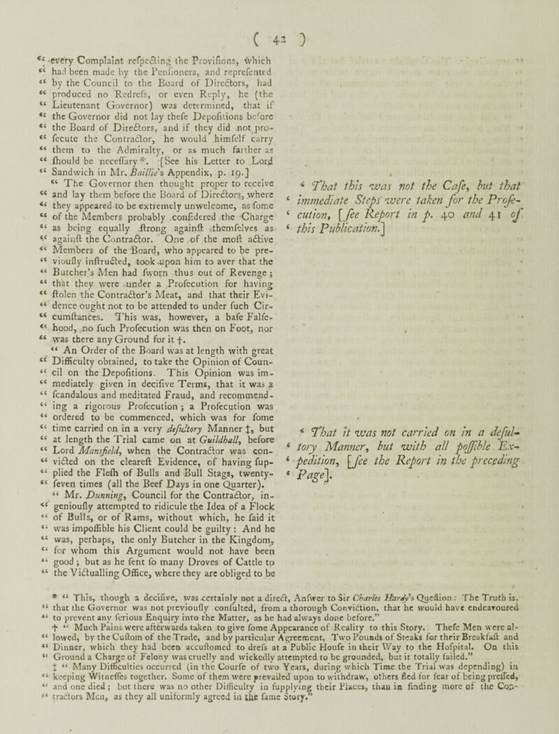 every Complaint refpccling the Provifions, ^'hich had been made by the Penfioners, and reprefented “ by the Council to the Board of Diredtors, had “ produced no Red refs, or even Reply, he (the “ Lieutenant Governor) was determined, that if the Governor did not lay thefe Depofitions before the Board of Directors, and if they did not pro- fecute the Contractor, he would himfelf carry “ them to the Admiralty, or as much farther ss “ (hould be necefl'ary [See his Letter to Lord “ Sandwich in Mr, Bailli/s Appendix, p. 19.] “ The Governor then thought proper to receive “ and lay them before the Board of Diredtor^, where they appeared to be extremely unwelcome, as fome “ of the Members probably .confidered the Charge “ as being equally ftrong againft ,themfelves as againft the Contra6tor. One , of the moft adlivc Members of the Board, who appeared to be pre- vioufly inftrudted, took Jipon him to aver that the Butcher’s Men had ftyorn thus out of Revenge; “ that they were under a Profecution for having “ ftolen the Contradtor’s Meat, and that their Evi- “ dence ought not to be attended to under fuch Cir- “ cumftanccs. This was, however, a bafe Falfe- ** hood, no fuch Profecution was then on P'oot, nor “ was there any Ground for it f. “ An Order of the Board was at length with great Difficulty obtained, to take the Opinion of Coun- “ cil on the Depofitions. This Opinion was im- “ mediately given in deciftve Terms, that it was a “ fcandalous and meditated Fraud, and recommend- “ ing a rigorous Profecution ; a Profecution was “ ordered to be commenced, which was for fome “ time carried on in a very defultory Manner but at length the Trial came on at Guildhall, before “ Lord Mansfield, when the Contradlor was epn- “ vidted on the cleared Evidence, of having fup- “ plied the Flefli of Bulls and Bull Stags, twenty- “ feven times (all the Beef Days in one Quarter). “ Mr. Dunning, Council for the Contradtor, in- “ genioufly attempted to ridicule the Idea of a Flock of Bulls, or of Rams, without which, he faid it “ was impoffible his Client could be guilty : And he “ was, perhaps, the only Butcher in the Kingdomj “ for whom this Argument would not have been “ good ; but as he fent fo many Droves of Cattle to “ the Vidtualling Office, where they arc obliged to be ^ 'That this 'Was not the Cafe, hut that ‘ immediate Steps were taken for the Proje^ ‘ ciition, [ fee Report in p. 40 and 41 of ‘ this Publication.'^ * That it was not carried on in a defuU * tory Manner, but with all pojjlble Ex- ‘ pedition, [fee the Report in the preceding ' Page}. * “ This, though a decifive, was certainly not a diredt, Anfwer to Sir Quefiion : The Truth b, “ that the Governor was not previoufly confultcd, from a thorough Convidtion, that he would have endearoured “ to prevent any ferious Enquiry into the Matter, as he had always done before.” 4 “ Much Pains were afterwards taken to give fome Appearance of Reality to this Story. Thefe Men were al- “ lowed, by the Cuftom of the Trade, and by particular Agreement, Two Pounds of Steaks for their Breakfaft and “ Dinner, which they had been accuftomed to drefs at a Public Houfe in their Way to the Hofpital. On this “ Ground a Charge of Felony was cruelly and wickedly attempted to be grounded, but it totally failed.” I “ Many Difficulties occurred (in the Courfe of two Years, during which Time the Trial was depending) in keeping Witnefies together. Some of them were prevailed upon to withdraw, others fled for fear of being prelfcd, “ and one died; but there was no other Difficulty in fupplying their Places, than in finding more of the Cq:i- tradors Men, as they all uniformly agreed in the fame Story.”