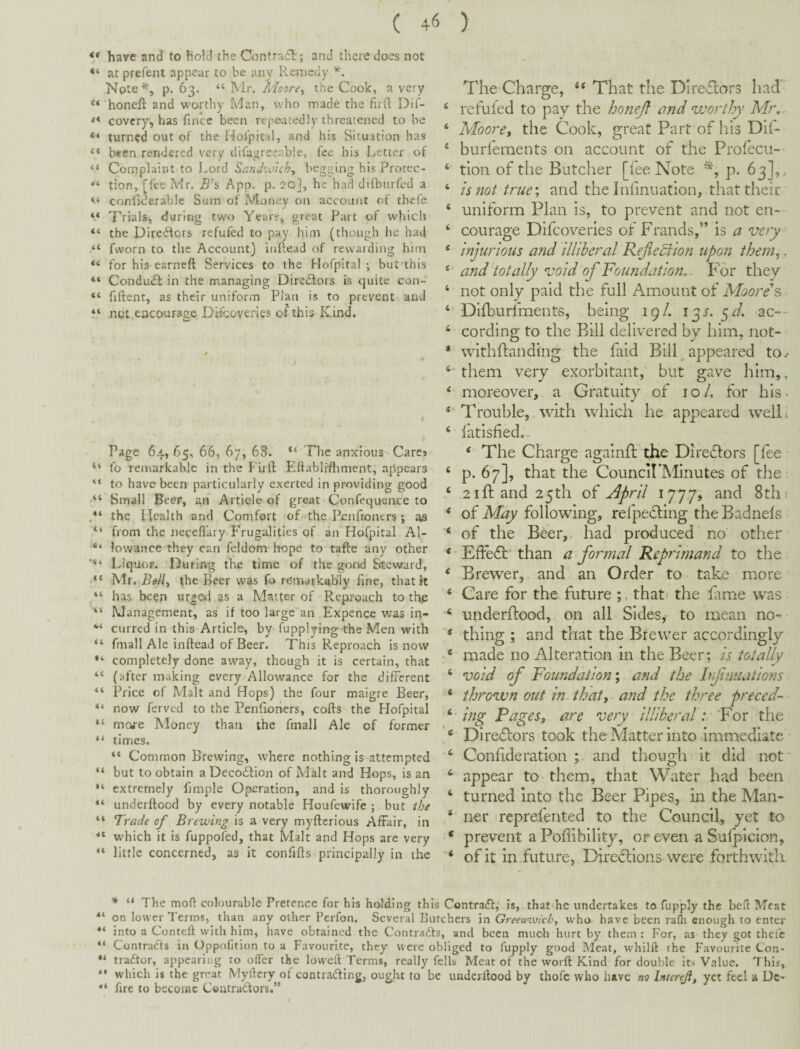 ( 4(5 ) “ have and to hold the Contrafh; and there does not “ atprefent appear to be any Remedy Note^, p. 63. “ Mr. Moore^ the Cook, a very *‘ honeft and worthy Man, who made the firfl ** covcry, has fince been repeatedly threatened to be “ turned out of the Hof’pital, and his Situation has ** been rendered very difagreeable, fee his Letter of “ Complaint to Lord Sandtolch^ begging his Protec- “ tion, [fee Mr. B's App. p. 20], he had difburfed a conhderable Sum of Money on account of thefe Trials, during two Years, great Part of which “ the Directors refufed to pay him (though he had “ fworn to the Account} inftead of rewarding him for his earneft Services to the Hofpital ; but'this “ Condudl in the managing Diredlors is quite con- “ fiftent, as their uniform Plan is to prevent and not encourage DRcoveries of this Kind. Page 64, 65, 66, 67, 69. The anxious - Care»' “ fo remarkable in the Flift Eftabli’ftiment, appears to have been particularly exerted in providing good Small Beer, aii Article of great Confequence to P‘ the Health and Comfort of the Penfioners j as “ from the neceflaiy Frugalities of an Hofpital Al- “ lowaiice they can feldom hope to tafte any other Liquor. During the time of the good Steward, ■ “ Mr. the Beer was fo remarkably fine, that It “ has been urged as a Matter of Reproach to the Management, as if too large an Expence was in- curred in this Article^ by fupplying the Men with fmall Ale inftead of Beer. This Reproach is now “ completely done away, though it is certain, that “ (after making every Allowance for the different Price of Malt and Hops) the four maigre Beer, “ now ferved to the Penfiohers, cofts the Hofpital “ mare Money than the fmall Ale of former “ times. “ Common Brewing, where nothing is attempted “ but to obtain aDeco£lion of Malt and Hops, is an “ extremely fmiple Operation, and is thoroughly underftood by every notable Houfewife ; but ihe “ Trade of Brewing is a very myftcrious Affair, in which it is fuppofed, that Malt and Hops are very “ little concerned, as it confifts principally in the The Charge, “ That the Dire£lors had ‘ refufed to pay the honejl and wortlyy Mr, ‘ Moore, the Cook, great Part of his Dif- ‘ burfements on account of the Profecu--^ ‘ tion of the Batcher [fee Note p. 63],, ‘ is not true \ and the Infmuation, that their ‘ uniform Plan is, to prevent and not en- ‘ courage Difeoveries of Frauds,” is a very ‘ injurious and illiberal Rejiecflon upon them,. and totally void of Foundation, . P^or they ‘ not only paid the full Amount of Moore's Dilburfments, being 19/. j^s. ^d. ac-- ‘ cording to the Bill delAered by him, not- * withftandi'ng the faid Bill ^ appeared to^ '‘‘them very exorbitant, but gave him,., ‘ moreover, a Gratuity of 10/. for his. Trouble,. with which he appeared well ^ ‘ I'atisfied.. ‘ The Charge againll; the Diredlors [fee • ‘ p. 67], that the CounciI’Minutes of the • 21 ft and 25th of ^pril 17 77, and 8th 1 * of following, refpecling theBadnefs ‘ of the Beer,, had produced no other *'EfFedl'than a formal Reprimand to the ‘ Brewer, and an Order to take more ‘ Care for the future ;, that.* ** the fame was ‘ underftood, on all Sides, to mean no- ‘ thing ; and that the Brewer accordingly * made no Alteration in the Beer; is totally ‘ void of Foundation', and the Irfniiations ‘ thrown out in that, and the three preced- ing Pages, are very illiberal r For the ‘ Diredlors took the Matter into immediate ‘ Conftderation ; and though it did not' ‘ appear to them, that Water had been ‘ turned into the Beer Pipes, in the Man- ‘ ner reprefented to the Council, yet to * prevent a Poftibility, or even a Sulplcion, ‘ of it in future, Dircdlionswere forthwith * “ The moff colourable Pretence for hrs holding this Contract; is, that he undertakes to fupply the beft Meat **' on lower Terms, than any other Perfon. Several Butchers in Greenivicb, who have been rafh enough to enter into a Conteft with him, liave obtained the Contradts, and been much hurt by them : For, as they got thefe “ Contracts in Oppofition to a Favourite, they were obliged to fupply good Meat, whilft the Favourite Con- tradtor, appearing to oiler the lowed Terms, really fells Meat of the word Kind for double its Value. This, “ which is the great Mydery of contrading, ought to be underdood by thofc who have no Intcreji, yet feel a Dc- ** fire to become Coutraddors.”