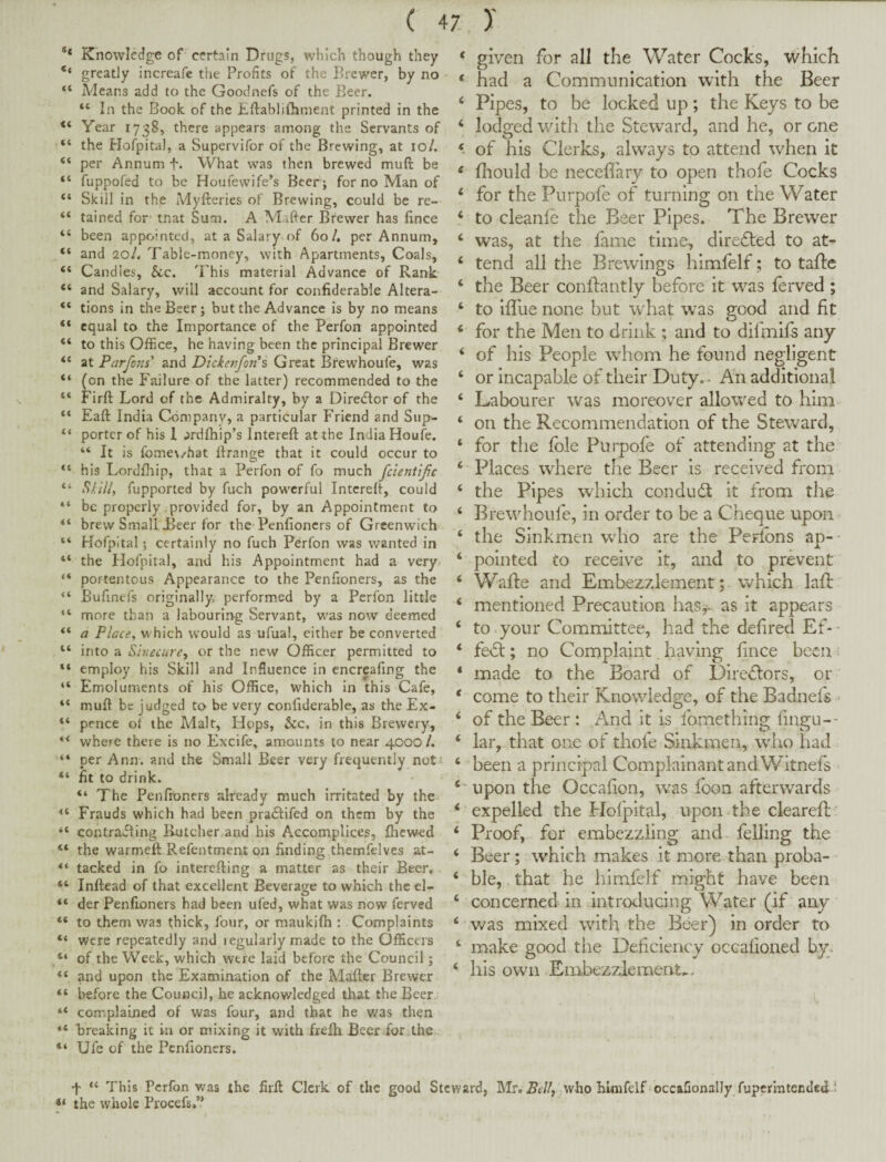 ( 4Z )' ** Knowledge of certain Drugs, which though they ‘‘ greatly increafe the Profits of the Brewer, by no “ Adeans add to the Goodnefs of the Beer. “ In the Book of the Eftablifiiment printed in the Year 1738, there appears among the Servants of “ the Hofpital, a Supervifor of the Brewing, at 10/. “ per Annum f. What was then brewed muft be “ fuppofed to be Houfewife’s Beer ; for no Man of “ Skill in the Myfteries of Brewing, could be re- “ tained for tnat Sum. A Maffcr Brewer has fxnce “ been appointed, at a Salary of 60/. per Annum, “ and 20/. Table-money, with Apartments, Coals, “ Candles, Sic. 'Phis material Advance of Rank “ and Salary, will account for confiderabie Altera- “ tions in the Beer; but the Advance is by no means “ equal to the Importance of the Perfon appointed “ to this Office, he having been the principal Brewer “ at Parfons' and Dickenforis Great Brewhoufe, was “ (on the Failure of the latter) recommended to the “ Firft Lord of the Admiralty, by a Diredlor of the “ Eaft India Company, a particular Friend and Sup- porter of his 1 jrdfhip’s Intereft at the India Houfe. “ It is fome\/hat Ilrange that it could occur to “ his Lordfliip, that a Perfon of fo much fclentifc “ *9////, fupported by fuch powerful Intcrelf, could “ be properly .provided for, by an Appointment to “ brew Small Teer for the Penfioners of Greenwich “ Hofpital; certainly no fuch Perfon was wanted in “ the Hofpital, and his Appointment had a very- “ portentous Appearance to the Penfioners, as the “ Bufinefs originally, performed by a Perfon little more than a labourin-g Servant, vras now deemed “ a Placey which would as ufual, either be converted “ into a Sinecure^ or the new Officer permitted to “ employ his Skill and Influence in encreafing the “ Emoluments of his Office, which In this Cafe, “ mull be judged to be very conliderable, as the Ex- “ pence of the Alalt, Hops, &c. in this Brewery, “ where there is no Excife, amounts to near 4000/. “ per Ann. and the Small Beer very frequently not' “ fit to drink. “ The Penfioners already much irritated by the Frauds which had been pracflifed on them by the contrafling Butcher and his Accomplices, fliewed “ the warmeft Refentment on finding themfelves at- tacked in fo interefiing a matter as their Beer, “ Inftead of that excellent Beverao-e to which the el- O “ der Penfioners had been ufed, what was now ferved “ to them was thick, four, or maukifh : Complaints “ were repeatedly and regularly made to the Officers “ of the Week, which were laid before the Council; “ and upon the Examination of the Mafter Brewer “ before the Council, he acknowledged that the Beer “ complained of was four, and that he was then “ breaking it in or mixing it with freih Beer for the “ Ufe of the Penfioners. ‘ given for all the Water Cocks, which * had a Communication with the Beer ‘ Pipes, to be locked up; the Keys to be ‘ lodged witli the Steward, and he, or one 9 of his Clerks, always to attend when it ‘ fliould be necefi'ary to open thofe Cocks ‘ for the Purpofe of turning on the Water ‘ to cleanle the Beer Pipes. The Brewer ‘ was, at the fame time, dlrefted to at- ‘ tend all the Brewings himfelf; to tafle ‘ the Beer conftantly before it was ferved ; ‘ to ifllie none but what was good and fit ‘ for the Men to drink ; and to dilmlfs any ‘ of his People wdiom he found negligent ‘ or incapable of their Duty. . An additional ‘ Labourer was moreover allowed to him ‘ on the Recommendation of the Steward, ‘ for the foie Pui'pofe of attending at the ‘ Places where the Beer is received from ‘ the Pip es which condudt it from the ‘ Brewhoufe, in order to be a Cheque upon ‘ the Sinkmen wdio are the Perfons ap- • ‘ pointed to receive it, and to prevent ‘ Wafte and Embezzlement; which lafi: ‘ mentioned Precaution has^. as it appears ‘ to your Committee, had the defired Ef-■ ‘ fe<5t; no Complaint, having fince becii i ‘ made to the Board of Dire<5lors, or * come to their Knowledge, of the Badnefs ‘ of the Beer: And it is fomething fingu-- ‘ lar, that one of thofe Sinkmen, wdio had ‘ been a principal Complainant and Witnefs ‘ upon the Occafion, was foon afterwards ‘ expelled the Holpital, upon the cleared; ' ‘ Proof, for embezzling and felling the ‘ Beer; which makes it more than proba- ‘ ble, that he himfelf might have been ‘ concerned in introducing Water (if any ‘ was mixed with the Beer) in order to ‘ make good the Deficiency occafioaed by. ‘ his own Embezzlement... f “ This Perfon was the firfi Clerk of the good Steward, Mr. who Hnifelf occafionally fupermtended 1 the whole Procefs.”