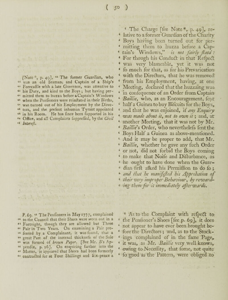 ( 5° ) [Note p. 49], “ The former Guardian, who ** was an old Seaman; and Captain of a Ship’s “ Forecaftlc with a late Governor, was attentive to “ his Duty, and kind to the Boys ; but having per- “ mitted them to huzza before ^Captain’s Windows when the Penfioners were reinftated in their Births, “ was turned out of his Employment by the Direc- “ tors, and the prefent inhuman Tyrant appointed “ in his Room. He has Cnee been fupported in his Office, and all Complaints fupprelled, by the Civil Intire/L. P.69. ThePenfioners in May 1777, complained to the Council that their Shoes were worn out in a Fortnight, though they are allowed but Three Pair in Two Years. On examining a Pair pre- “ fented by a Complainant, it was found, that a “ great Part of the internal thicknefs ©f the Sole was formed of Irown Paper, [See Mr. 5’s Ap- “ pendix, p. 26]. On enquiring farther into the *< Matter, it appeared that Shoes had been formerly “ contraded for at Four Shillings and Six-pence a ‘ The Charge [fee Note*,, p. 49], re- ‘ lative to a former Guardian of the Charity ‘ Boys having been turned out for per- * mitting them to huzza before a Cap- ‘ tain’s Windows,” is not fairly fatd: * F'or though his Condu<5l in that Refpe^d * was very blameable, yet it was not ‘ fo much for that, as for his Prevarication ‘ with the Diredors, that he was removed ‘ from his Employment, having, at one ‘ Meeting, declared that the huzzaing was^ ‘ in coiifequence of an Order from Captain- ‘ BailUe^ who, as an Encouragement, lent ‘ half a Guinea to buy Bifeuits for the Boys,. ‘ and that he was enjoined, if any Enquiry ‘ was made about it^ not to own it; and, af ‘ another Meeting, that it was not by Mr.. * BailUe\ Order, who neverthelefs fent the ‘ Boys Half a Guinea as above-mentioned.. ‘ And it may be proper to add, that Mr. ‘ BailUe^ whether he gave any fuch Order ‘ or not, did not forbid the Boys coming ‘ to make that Noife and Dldurbance, as * he ought to have done when the Guar- ‘ dian firfl: afked his Fermiffion to do fo ; and that he manifefed his Approbation of their very improper Behaviour,, by reward'- « ing them for it immediately afterwards* ‘ As to the Complaint with relpe^l tO' ‘ the Penfioner’s Shoes [fee^p. 69], it does ‘ not appear to have ever been brought be- ‘ fore the Diredlors; and, as to the Stock- ‘ ings complained of in the fame Page, ‘ it was, as Mr. Baillie very well knows, ‘ owing to Neceffity, that fome, not quite * lb good as the Pattern, were obliged To’