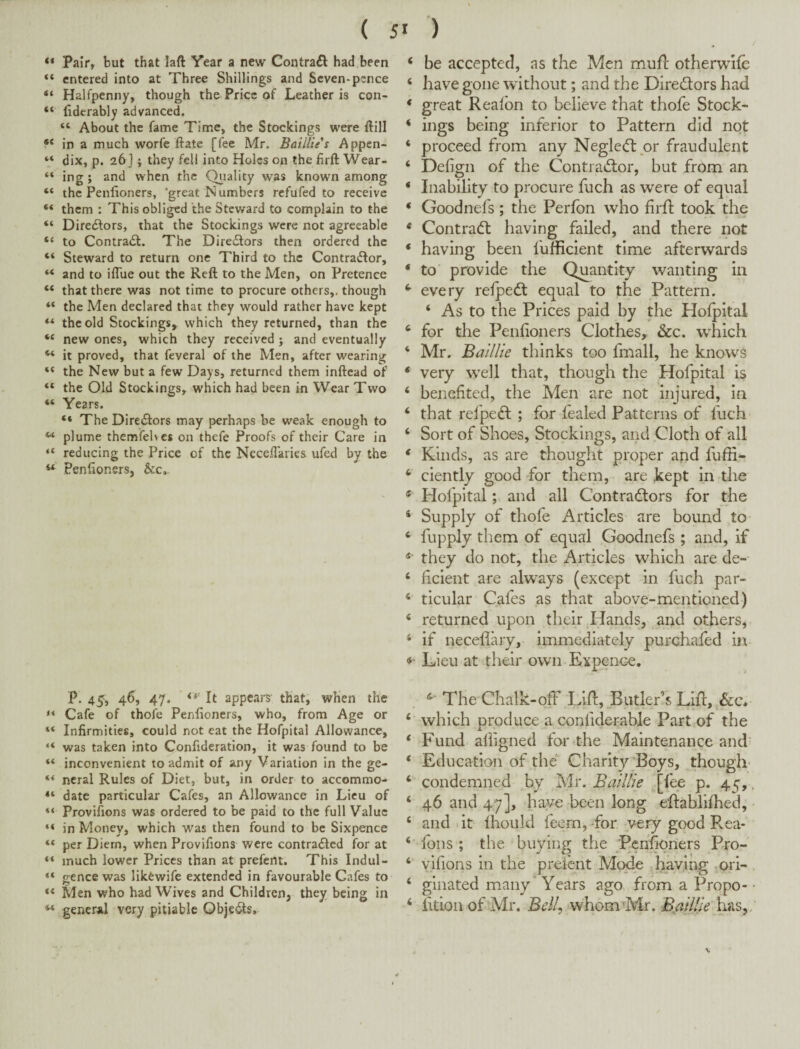 “ Pair, but that laft Year a new Contrail had.been “ entered into at Three Shillings and Seven-pence “ Halfpenny, though the Price of Leather is con- “ fiderably advanced. “ About the fame Time, the Stockings were ftill in a much worfe ftate [fee Mr. Baillie s Appcn- “ dix, p. 26] j they fell into Holes on the firft Wear- “ ing; and when the Qj^iality was known among “ the Penlioners, ‘great Numbers refufed to receive “ them : This obliged the Steward to complain to the “ Directors, that the Stockings were not agreeable “ to Contract. The Directors then ordered the “ Steward to return one Third to the Contraftor, “ and to iflue out the Reft to the Men, on Pretence “ that there was not time to procure others,, though “ the Men declared that they would rather have kept the old Stockings, which they returned, than the “ new ones, which they received j and eventually it proved, that feveral of the Men, after wearing “ the New but a few Days, returned them inftead of “ the Old Stockings, which had been in Wear Two “ Years. “ The Directors may perhaps be weak enough to ‘‘‘ plume themfelvcs on thefe Proofs of their Care in “ reducing the Price of the Neceflaries ufed by the « Penfionsrs, &c. P.45, 46, 47. ' It appears that, when the << Cafe of thofe Penlioners, who, from Age or “ Infirmities, could not eat the Hofpital Allowance, “ was taken into Confideration, it was found to be “ inconvenient to admit of any Variation in the ge- *•* ncral Rules of Diet, but, in order to accommo- date particular Cafes, an Allowance in Lieu of “ Provifions was ordered to be paid to the full Value “ in Money, which was then found to be Sixpence “ per Diem, when Provifions were contra<SIed for at much lower Prices than at prefent. This Indul- cence was likewife extended in favourable Cafes to “ Men who had Wives and Children, they being in general very pitiable Obje^s, ‘ be accepted, as the Men mufl otherwlfc ‘ have gone without; and the Directors had * great Reafbn to believe that thofe Stock- ‘ ings being inferior to Pattern did not ‘ proceed from any Negle<5t or fraudulent ‘ Defign of the Contradior, but from an * Inability to procure fuch as w’ere of equal ‘ Goodnefs; the Perfbn who firfl took the * Contract having failed, and there not * having been fufficient time afterwards ‘ to' provide the Qipantity wanting in every refpedt equal to the Pattern. ‘ As to the Prices paid by the Hofpital * for the Penlioners Clothes, &c. which ‘ Mr. Baillie thinks too fmall, he know^s * very w'ell that, though the Hofpital is ‘ benefited, the Men are not injured, in ‘ that refpeft ; for fealed Patterns of fuch ‘ Sort of Shoes, Stockings, and Cloth of all * Kinds, as are thought proper and fuffi^ ‘ ciently good for them, are kept in the ® Hofpital; and all Contractors for the * Supply of thofe Articles are bound to ‘ fupply them of equal Goodnefs ; and, if they do not, the Articles which are de- ‘ ficient are alw^ays (except in fuch par- ‘ ticular Cafes as that above-mentioned) ‘ returned upon their Hands, and others, ‘ if neceflary, immediately purchafed in- Lieu at their own Expence, The Chalk-off Lift, Butler’s Lift, ‘‘ which produce a confiderable Part of the * Fund afiigned for the Maintenance and’ ‘ Education of the Charity’Boys, though- ‘ condemned by Mr. Baillie [fee p, 45,. ‘ 46 and 47], have been long eftablifhed, ■ ‘ and it Ihould feem, for very good Rea- fbns ; the buying the Pchfipners Pro- yifions in the preient Mode having ^ori- ‘ glaated many* Years ago, from a Propo- - ‘ fitbn of'Mr. Bcll^ -whom^Mr. B^aillie lias,; \