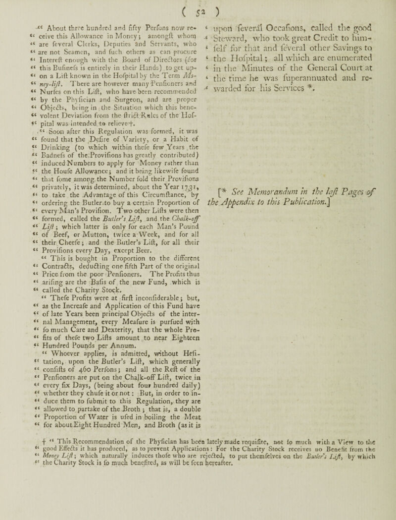 About three hunc^rcd and fifty Perfons novv re- ceive this Allowance in Money; amongfl whom “ are feveral Clerks, Deputies and Servants, who “ are not Seamen, and fuch others as can procure “ Intereft enough with tlie Board of Diredtoxs (/or « th is Bufmefs is entirely in their Hands) to get up- “ on a Lift known in the Hofpital by the Term M;>- “ ney-lijl. There are however many Penfioners and “ Nurfesonthis Lift, who have been recommended “ by the Phjfician and Surgeon, and arc proper “ Objc(Sls, being in the Situation which this bene- “ volent Deviation from the ftrict Rales of the Hof- pital was;intended,to relievef. Soon after this Regulation was formed, it was “ found that the Defire of Variety, or a Habit of “ Drinking (to which within thefe few Years .the Badnefs of the.Provifions has greatly contributed) induced Numbers to apply for Money rather than the Houfe Allowance; and it being likewife found “ that fome among, the Number fold their Proviftons “ privately, it was determined, about the Year to take the Advantage of this Crrcumftance, by “ ordering the Butler^to buy a certain Proportion of “ every'Man’s Provifion, Two other Lifts were then formed, called the Butler’s LiJ}^ and the Chalk-off “ Liji; which latter is only for each Man’s Pound “ of Beef, or Mutton, twice a-Week, and for all their^Cheefe; and the Butler’s Lift, for all their “ Provifions every Day, except Beer. “ This is bought in Proportion to the different “ Contrafls, dedudling one fifth Part of the original “ Price from the poor 'Penfioners. The Profits thus “ arifing are the Bafis of the new Fund, which is “ called the Charity Stock. “ Thefe Profits were at Trft Inconfiderable; but, “ as the Increafe and Application of this Fund have of late Years been principal Objeds of the inter- “ nal Management, every Meafure is purfued with “ fo much Care and Dexterity, that the whole Pro- “ fits of thefe two Lifts amount , to near Eighteen “ Hundred Pounds per Annum. “ Whoever applies, is admitted, without Hefi- “ tation, upon the Butler’s Lift, which generally “ confifts of 460 Perfons; and all the Reft of the “ Penfioners are put on the Chalk-off Lift, twice in “ every fix Days, (being about four hundred daily) V whether they chufc it or not: Tut, in order to in- “ duce them to fubmit to this Regulation, they arc “ allowed to partake of the Broth ; that is, a double Proportion of Water is ufed in boiling the Meat “ for about.Eight Hundred‘Men, and Broth (asitjs ‘ upon feveral Occafons, called the good Steward, who took great Credit to him- ‘ felf for that and feveral other Savings to ‘ the Hofpital; all wlilch are enumerated ‘ ill the Minutes of the General Court at ‘ the time he was fuperannuated and re- warded for his Services See Memorandum in the lajl Pagers eff the Appendix to this Publication.^ 4 This Recommendation of the Phyfician has been lately made requifite, not lo much with a View to Uie “ good Effefts it has produced, as to prevent Applications : For the Charity Stock receives no Benefit from the Money Lift \ which naturally induces thofe who are reje/fed, to put themfelves on the Butkr’i JJft^ by which the Charity Stock i$ fo much benefited, as will be feen hereafter.