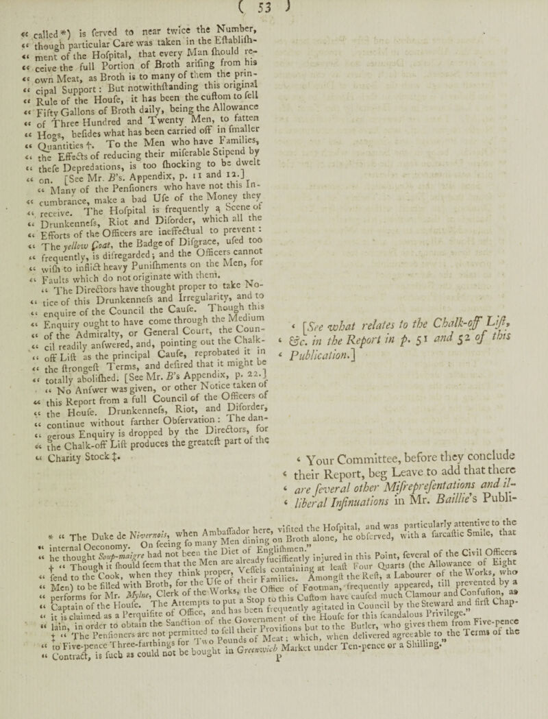 <C <( (< <c ft ft ft ft ft ft ft ft ft called *) is ferved to near twice the 'though pavticulafCare was' taken mentofthe Hofpital, that every Man ftiould re¬ ceive the full Portion of Broth arifing from his own Meat, as Broth is to many of thein the prin¬ cipal Support: But notwithftandmg this original Rule of the Houfe, it has been the cuftom to fell Fifty Gallons of Broth daily, being the Allowance of Three Hundred and Twenty Men, to fatten Ho^^s, befides what has been carried off m fmaller Qi,antities t. To the Men who have b amihes tlTe Effeas of reducing their miferablc Stipend by thefe Depredations, is too fhocking to be dwelt on. [See Mr. Rs. Appendix, p. u and la.J « Manv of the Penfioners who have not this in¬ cumbrance, make a bad Ufe of the Money they receive. The Hofpital is frequently ^ Scene of Drunkennefs, Riot and Diforder, which all the Efforts of the Officers are laeffcdlual to prevent . The yelloiv Qoat, the Badge of frequLtly, is difregarded; and the wifo to inflia heavy Punifhmcnts on the Men, for Faults which do not originate with them. “ The Dire(S;ors have thought proper to take rso- tice of this Drunkennefs and Irregularity, and to enquire of the Council the Caufe. Though this EnViry ought to have come through the Medium of the Admiralty, or General Court, cii readily anfwercd, and, pointing out the Ghalk- off Lift as the principal Caufe, reprobated it in the ftrongeft Terms, and defired that it mignt be totally abolifhed. [See Mr. R’s Appendix, P- ^2.] “ No Anfwer was given, or other Noti« taken o this Report from a full Council of the Officers of the Houfe. Drunkennefs, Riot, _ and Diforder, conlinue without farther Obfervati^ : Jhe dan¬ gerous Enquiry is dropped by the Diredors, for The Chalk-off Lift produces the greateft part of the Charity Stock iC (C (C cc \ (( 44 «C (C cc < [Sfe what relates to the Chalk-off Lif , ‘ &c. hi the Report in p* 51 and ^2 of this * Publication.'] ^ Your Committee, before they conclude * their Report, beg Leave to add that ‘ are Several other Mifreprefentatiom andd- ^ liberal Irfinuations in Mr. Baillte s Pubh- «( ii i( ii . .. T.e a. N,W. w.en .H. ^ In .hU Point, fevetd of the CivU Officer. ie.;a wte'rrh:5nwnu p^per; Men) to be filled with for the Ufe o ■ frequently appeared, till ^ performs for Mr. Mylne, Clerk of the » g Cuftom havecaufed much Clamour Captain of the Houle. The beei^.equcnt^^ agitated in Council by theStevyard and firft Chap- it is claimed as a Pcrquifite of Office, and ; ^ Houfe for this Icandalous 1 nvilege. lain, in order to obtain the bandhoii of the ^ p^.o^iflons but to the Butler, who gives them from Five-pence X “ The Penfioners are not permitted ^ of Meat • which, when delivered agreeable to the Icrms of the