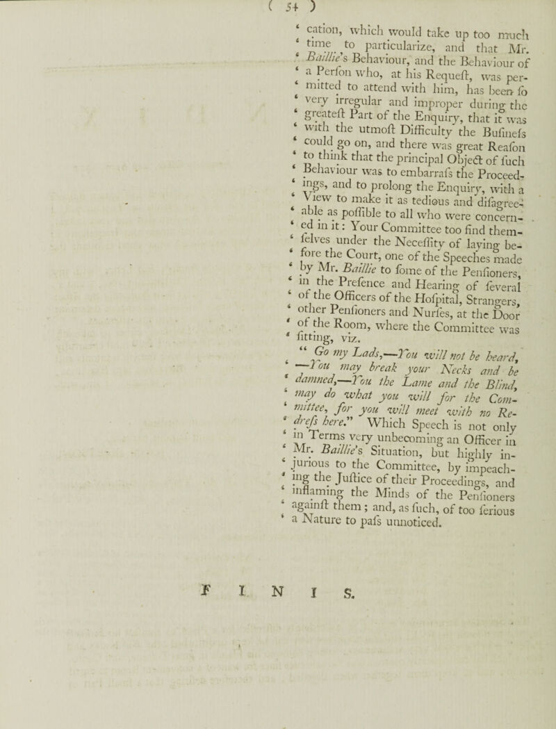 ( 5+ ) ‘ cation, which would take up too imicli ! P^itlcularize, and that Mr. hailbe s Behaviour, and the Behaviour of ‘ a Perfon who, at his Requell, was per- ^ mitted to attend with him, has been- fo veiy irregular and improper during the ‘ greated: Part of the Enquiry, that it was ^ with the utmod; Difficulty the Budiiefs cou d go on, and there was great Reafon to think that the principaJ Objed of fuch Eehaviour was to embarrafs the Proceed^ ‘ ings, and to prolong the Enquiry, with a View to make it as tedious and difagree-l ‘ able as poffible to all who were concern- ‘ ed in It: Your Committee too dnd them- lelv^es under the Necedity of laying be- < 1^^ Court, one of the Speeches made . to fome of the Pendoners, , ' r Hearing of feveral of the Officers of the Holpital, Strangers, other Pendoners and Niirfes, at the Door o the Room, where the Committee was litting, viz. ^ “ Go my Lads.^-^Tou will not be heard, ^lou may break your Kecks and be damned,—Tou the Lame and the Blind, ^ may^ do what you ^ will for the Coni- mittee, for you will meet with no Re- * fef herer Which Speech is not only . imhecoming an Officer in Mr. Badl/e’s Situation, but highly in- ^ jurious to the Committee, by impeach- mg the Juftice of their Proceedings, and uiflaniing the Minds of the Pendoners againd: them ; and, as fuch, of too ferious a JMature to pads uiuioticed. 1 I N I s. i