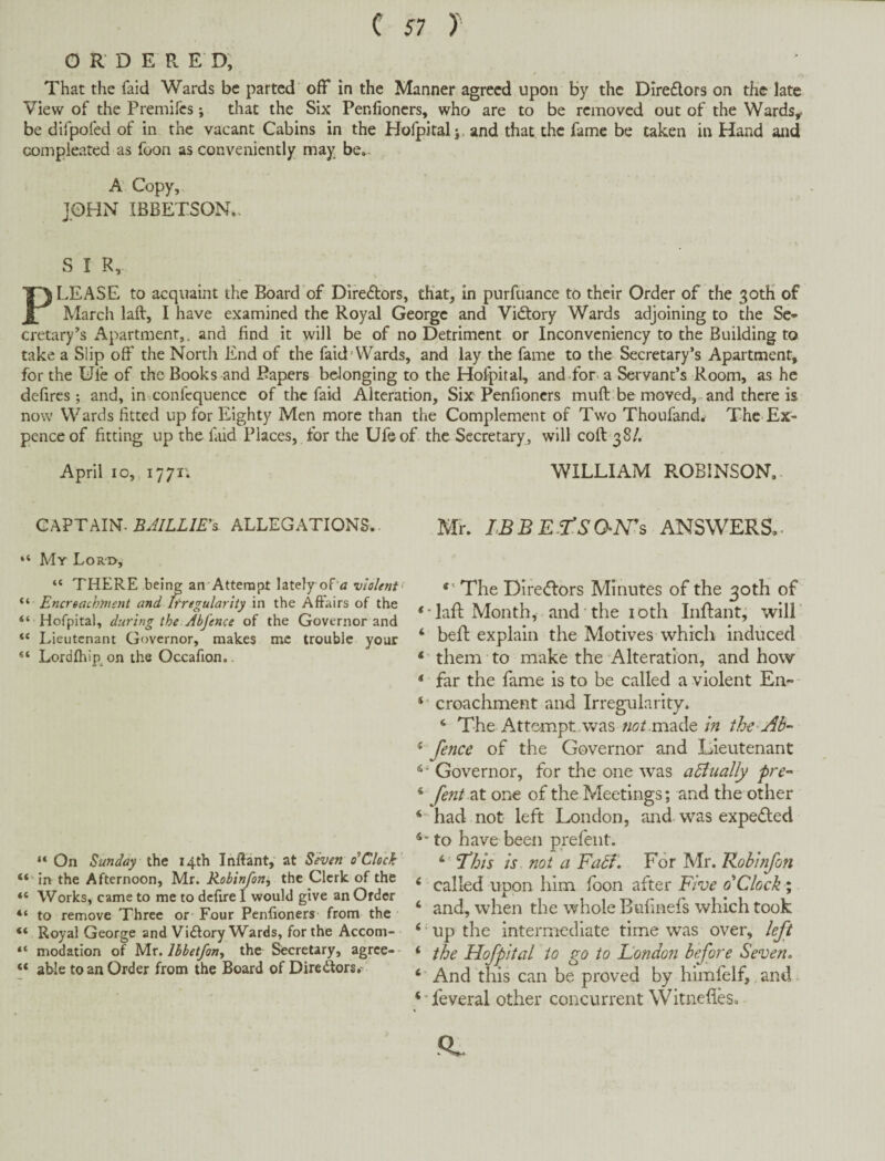 O R D E R E D, That the faid Wards be parted off in the Manner agreed upon by the DIreflors on the late View of the Premifes; that the Six Penfioners, who are to be removed out of the Wards, be difpofed of in the vacant Cabins in the Hofpital j, and that the fame be taken in Hand and compieated as foon as conveniently may be.. A Copy, JOHN IBBETSON.. S I R, PI..EASE to acquaint the Board of Difedors, that, in purfuance to their Order of the 30tK of March laft, I have examined the Royal George and Vidtory Wards adjoining to the Se¬ cretary’s Apartment,. and find it will be of no Detriment or Inconvcniency to the Building to take a Slip off the North End of the faid Wards, and lay the fame to the Secretary’s Apartment, for the Ufe of the Books and Bapers belonging to the Hofpital, andffor a Servant’s Room, as he defires ; and, in confequence of the faid Alteration, Six Penfioners muft be moved,.and there is now Wards fitted up for Eighty Men more than the Complement of Two Thoufand, The Ex¬ pence of fitting up the find Places, for the Ufe of the Secretary , will coft 38/. April 10,, 1771; ChVTAIN. BJILLlE^s. ALLEGATIONS. My Lor'I>, “ THERE being an Attempt lately of'i? violent “ Encreachment and Irregularity \n the Affairs of the “ Hofpital, during the Abfence of the Governor and Lieutenant Governor, makes me trouble your Lordfhip on the Occafion.. “ On Sunday Utit 14th Inftant, at Seven 0^Clock’ “‘in the Afternoon, Mr. Robinfon^ the Clerk of the “ Works, came to me to defire I would give an Order “ to remove Three or Four Penfioners from the “ Royal George and Vidtory Wards, for the Accom- “ modation of 'bAx. Ihbetfon, the Secretary, agree-- “ able to an Order from the Board of Diredtors.- WILLIAM ROBINSON.- Mr. IBBE.rsaNh ANSWERS,. The Diredlors Minutes of the 30th of laft Month, and the loth Inftant, will ‘ heft explain the Motives which induced * them to make the Alteration, and how ‘ far the fame is to be called a violent En- croachment and Irregularity. ‘ The Attempt v>^as wotmade in the ^ fence of the Ciovernor and Lieutenant Governor, for the one was aBually pre~ ‘ fent2X one of the Meetings; and the other ‘ had not left London, and was expected to have been prefent. ‘ is not a Fabf. For Mr. Robinfon ^ called upon him loon after Five 0 Clock ; ‘ and, when the whole Bufinefs which took ‘ up the intermediate time was over, left ‘ the Hofpital to go to Fondon before Seven. ‘ ‘ And this can be proved by himfelf, and^ ‘Teveral other concurrent Witneftes, -Q.