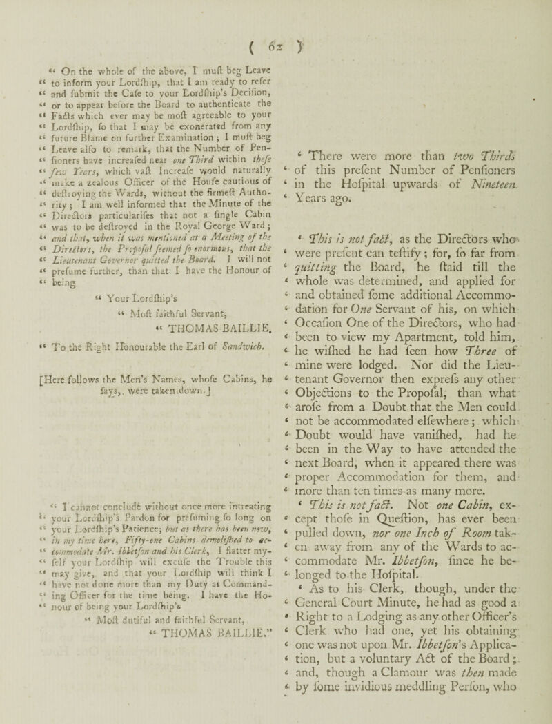 “ On the whole of the above, I rnuft beg Leave “ to inform your Lordihip, that I am ready to refer “ and fubmit the Cafe to your Lordfltip’s Decifion, “ or to appear before the Board to authenticate the “ FaiBs which ever may be moft agreeable to your Lordfhip, fo that I may be exonerated from any “ future Blame on further Elxamination ; I muft beg “ Leave alfo to remark, that the Number of Pen- “ fioners have increafed near one Third within thefe few TeerSy which vaft Incrcafe would naturally “ make a zealous Officer of the Houic cautious of “ deftroying the Wards, without the firmeft Autho- “ rity ; I am well informed that the Minute of the “ Directors particularifes that not a fingle Cabin “ was to be deftroyed in the Royal George Ward ; “ and tbut, when it was mentioned at a Meeting of the “ Direiisrs^ the Propofal feerned fo enormous^ that the “ Lieutenant Governor quitted the Board. 1 will not “ prefumc farther, than that I have the Honour of “ being “ Your Lordfbip’s “ Mcfl faithful Servant, “ THOMAS BAILLIE. “To the Right Honourable the Earl of Sandivich. [Here follows the Men’s Names, whofe Cabins^ he fays,, were taken .down.] I cannot conclude without once more intreating your Lcrdihip's Pardon for prefuming fo long on “ your Lordfhip’s Patience; but as there has been nsw^ “ in my time ket e^ Fifty-one Cabins dcmolijhed to ec^ “ commodate Mr. Ibbetfon and his Clerk, I flatter my- “ felf your Lordlhip will cxcufe the Trouble this “ may give, and that your Lordlhip will think I “ have net done ntorc than my Duty as CornmanJ- “ ing Officer for the time being. I have the Ho- “ Hour of being your Lordlhip’s “ Moll dutiful and faithful Servant, “ THOMAS BAILLIE.” ^ There were more than two Thirds ‘ of this prefent Number of Penlioners ‘ in the Hofj.:)ital upwards of Nineteen. ‘ Years ago. ‘ This is not faSi, as the Diretflbrs wha- ‘ were prefent can teftify ; for, fo far from ‘ quitting the Board, he ftaid till the ‘ whole was determined, and applied for ‘ and obtained fome additional Accommo- ‘ dation for One Servant of his, on which ‘ Occafion One of the Directors, who had < been to view my Apartment, told him, ‘ he wiflied he had feen how Three of ‘ mine were lodged. Nor did the Lieu- ‘ tenant Governor then exprefs any other ‘ Obje(Slions to the Propofal, than what « arole from a Doubt that the Men could ‘ not be accommodated elfewhere ; which* ^ Doubt would have vanilhed, had he ^ been in the W ay to have attended the ‘ next Board, when it appeared there was < proper Accommodation for them, and ‘ more than ten times as many more. ‘ This is netfaB. Not one Cabin, ex- ' cept thofe in Queftion, has ever been ‘ pulled down, nor one Inch of Room tak- ‘ en away from any of the Wards to ac- ‘ commodate Mr. Ibbetfon, fince he be- ‘ longed to the Hofpital. * As to his Clerk, though, under the ‘ General Court Minute, he had as good a • Right to a Lodging as any other Officer’s ‘ Clerk who had one, yet his obtaining ‘ one was not upon Mr. Ibbetfon^ Applica- ‘ tion, but a voluntary A£l; of the Board ;. ‘ and, though a Clamour was then made ^ by fome invidious meddling Perlbn, who