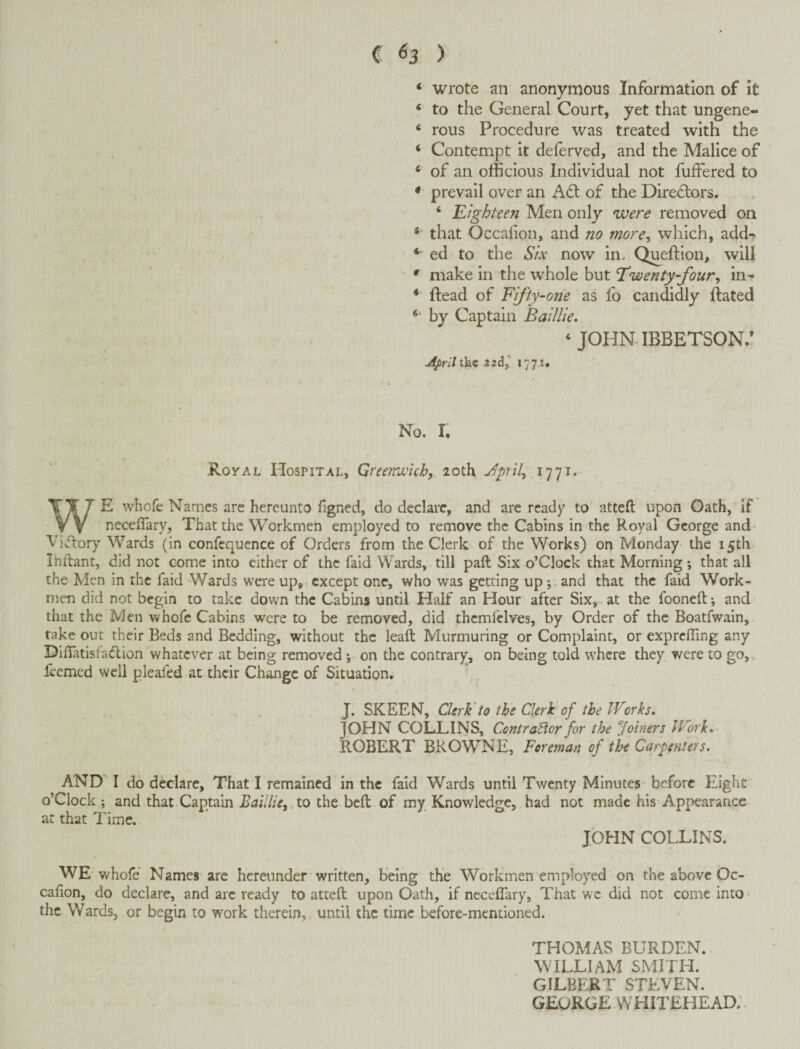 * wrote an anonymous Information of It ‘ to the General Court, yet that ungene- ‘ rous Procedure was treated with the ‘ Contempt it deferved, and the Malice of ‘ of an officious Individual not fuffered to * prevail over an A6l of the Directors. ‘ 'Eighteen Men only were removed on ‘ that Occalion, and no more^ which, add^ *• ed to the Six now in. Queftion, will * make in the whole but Twenty-four^ in- Head of Ffty-one as lb candidly Hated by Captain Baillie. ‘ JOHN IBBETSON.’ April the 2zdj i77i« No. I. Royal Hospital, Greenwich, 20th Jpril, 1771. WE whofe Names are hereunto figned, do declare, and are ready to attefl: upon Gath, if neceflary. That the Workmen employed to remove the Cabins in the Royal George and Vi^flory Wards (in confequence of Orders from the Clerk of the Works) on Monday the i5tli Ihftant, did not come into either of the faid Wards, till paft Six o’Clock that Morning ; that all the Men in the faid Wards were up,- except one, who was getting upand that the faid Work¬ men did not begin to take down the Cabins until Half an Hour after Six, at the fooneft*, and that the Men whofe Cabins were to be removed, did thcmldves, by Order of the Boatfwain, take out their Beds and Bedding, without the leaft Murmuring or Complaint, or expreffing any DilTatisfaHion whatever at being removed; on the contrary, on being told where they were to go,, feemed well pleafed at their Change of Situation^ J. SKEEN, Clerk'to the Clerk of the Works. JOHN COLLINS, Contra^or for the Joiners Work. ROBERT BROWNE, Foreman of the Carpenters. AND I do declare. That I remained in the faid Wards until Twenty Minutes-before Eight o’clock ; and that Captain Baillie,; to the beft of my Knowledge, had not made his Appearance at that Time. JOHN COLLINS. WE whofe Names are hereunder written, being the Workmen employed on the above Oc¬ calion, do declare, and arc ready to atteft upon Oath, if neceflary. That we did not come into * the Wards, or begin to work therein, until the time before-mentioned. THOMAS BURDEN. WILLIAM SMITH. GILBERT STEVEN. GEORGE whitehead;.