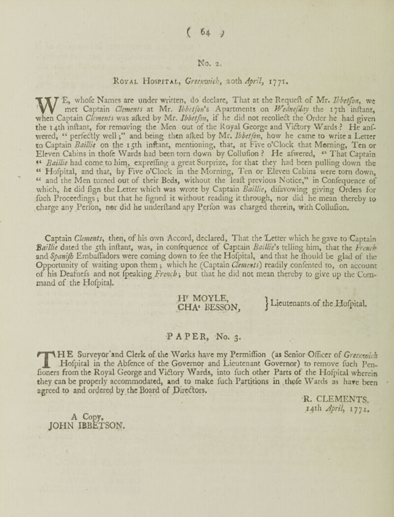 No. 2. Royal Hospital, Greenwich, loxWAp'ily 1771. W E, whofe Names are under written, do declare, That at the Requeft of Mr. Ihhetfon, wc met Captain Clements at Mr. Ibbetfon’s Apartments on Wednefday the 17th inftant, when Captain Clements was alked by Mr. Ibbetfon^ if he did not recollecfl the Order he had given the 14th inftant, for removing the Men out of the Royal George and Vidfory Wards ? He anf- wered, “ perfectly well and being then alked by Mr. Ibbetfony how he came to write a Letter to Captain Baillis on the 15th inftant, mentioning, that, at Five o’Clock that Morning, Ten or Eleven Cabins in thofc Wards had been torn down by Collulion ? He afwered, “ That Captain “ Baillie had come to him, expreffing a great Surprize, for that they had been pulling down the “ Hofpital, and that, by Five o’Clock in the Morning, Ten or Eleven Cabins were torn down, “ and the Men turned out of their Beds, without the leaft previous Notice,” in Confequcnce of which, he did fign the Letter which was wrote by Captain Bailliey difavowing giving Orders for fuch Proceedings; but that he figned it without reading it through, nor did he mean thereby to charge any Perfon, nor did he underftand apy Perfon was charged therein, with Collufion. Captain Clements, then, of his own Accord, declared, That the Letter which he gave to Captain Baillie dated the 5th inftant, was, in confcquence of Captain Baillie's telling him, that the French and Spanijh Embafladors were coming down to fee the Hofpital, and that he ihould be glad of tlie Opportunity of waiting upon them •, which he (Captain Clements) readily confented to, on account of his Deafnefs and not French', but that he did not mean thereby to give up the Cora- mand of the Hofpital. H^ MOYLE, CHA^ BESSON, J Licutenants.of the Hofpital. PAPER, No. 3. The Surveyor‘and Clerk of the Works have my Pcrmlflion (as Senior Officer of Greenwich Hofpital in the Abfence of the Governor and Lieutenant Governor) to remove fuch Pen- fioners from the Royal George and Vidory Wards, into fuch other Parts of the Hofpital wherein they can be properly accommodated, and to make fuch Partitions in .thofe Wards as have been agreed to and ordered by the Board of Pireftors. ' ' ; R. CLEMENTS. _z4th Jpril, 1771. A Copy, JOHN IBBETSON.