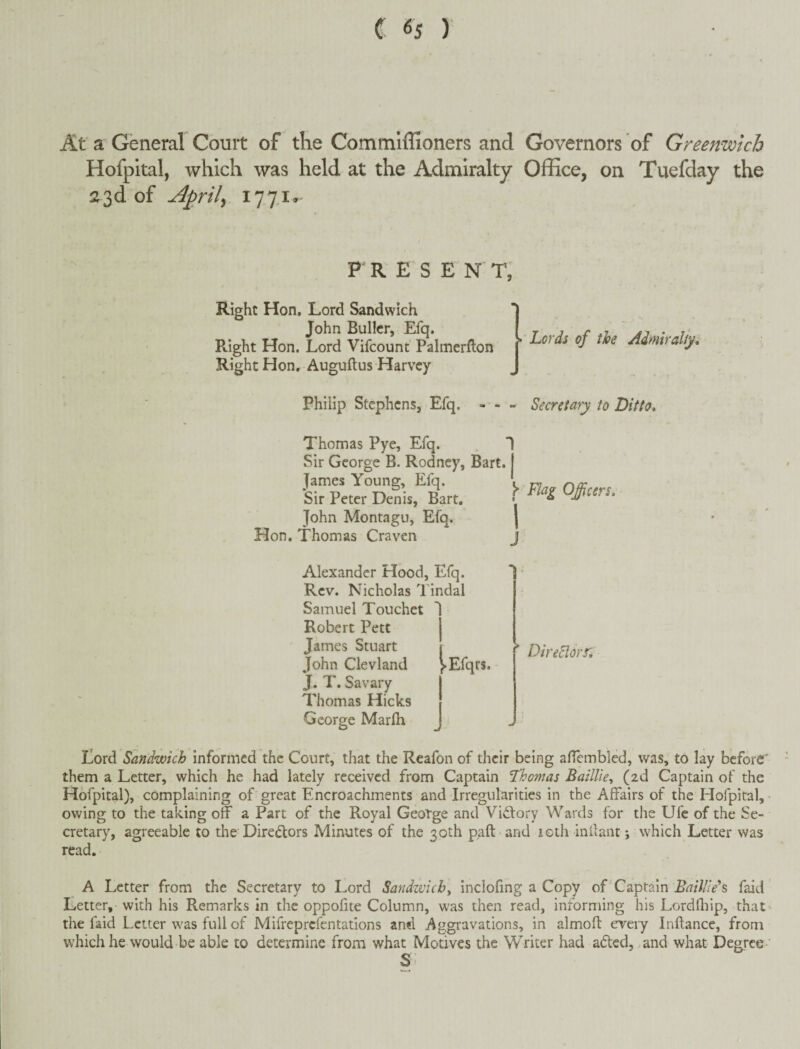 At a General Court of the Commiffioners and Governors of Greenwich Hofpital, which was held at the Admiralty Office, on Tuefday the a3d of Aprils P R E S E N T, Right Hon, Lord Sandwich John Bullcr, Efq. Right Hon. Lord Vifcount Palmerfton Right Hon, Auguftus Harvey • Lords of the Admiralty, Philip Stephens, Efq. - - - Secretary to Ditto, Thomas Pye, Efq. Sir George B. Rodney, Bart. James Young, Efq. Sir Peter Denis, Bart. John Montagu, Efq. Hon. Thomas Craven ^ Flag Offurs, Alexander Hood, Efq. Rev. Nicholas Tindal Samuel Touchet Robert Pett James Stuart John Cleviand yEfqrs. J. T. Savary Thomas Hicks George Marlh ’ DireEiorr, J Lord Sandwich informed the Court, that the Reafon of their being aficmbled, was, to lay before' them a Letter, which he had lately received from Captain Thomas Baillie^ (2d Captain of the Hofpital), complaining of great Encroachments and Irregularities in the Affairs of the Hofpital, owing to the taking off a Part of the Royal George and Viftory Wards for the Ufc of the Se¬ cretary, agreeable to the’Directors Minutes of the 30th paft and loth inilant which Letter was read. A Letter from the Secretary to Lord Sandzvicb^ inclofmg a Copy of Captain Baillteh faid Letter, with his Remarks in the oppolite Column, was then read, informing his Lordfliip, that' the faid Letter was full of Mifreprefentations and Aggravations, in almoft every Inllance, from which he would be able to determine from what Motives the Writer had adted, and what Degree ' S