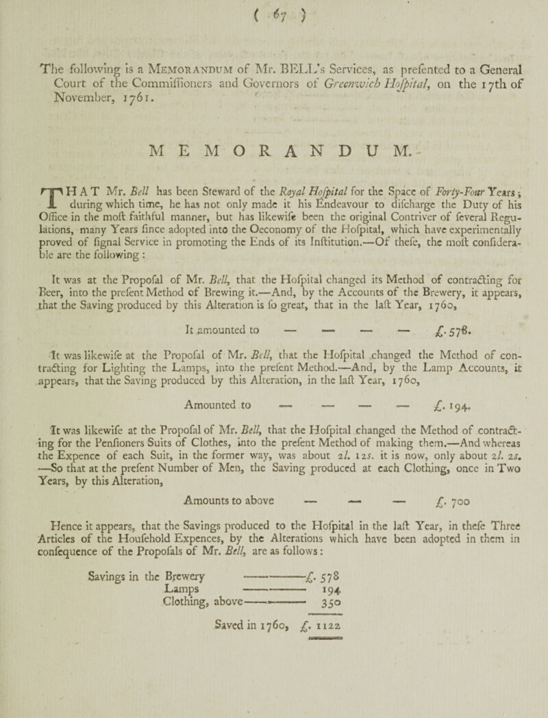 ( (?7 ) The following Is a Memorandum of Air. BRLL’s Services, as prefented to a General Court of the Commlffioners and Governors of Greemvicb Hojpital, on the 17th of November, 1761. ' MEMORANDUM.- HAT Mr. Bell has been Steward of the Royal H^pital for the Space of Forty-Four Years; A during which time, he has not only made it his Endeavour to difeharge the Duty of his Office in the moft faithful manner, but has likewife been the original Contriver of fcvcral Regu¬ lations, many Years hnee adopted into the Oeconomy of the Hofpital, which have experimentally proved of fignal Service in promoting the Ends of its Inftitution.—Of thefe, the moft confidera- ble are the following : It was at the Propofal of Mr. Bell, that the Hofpital changed its Method of contradting for Beer, into the prefent Method of Brewing it.—And, by the Accounts of the Brewery, it appears, that the Saving produced by this Alteration is fo great, that in the laft Year, 1760, It .amounted to — —• — — £• It was likewife at the Propofal of Mr. Bell, that the Hofpital .changed the Method of con¬ tracting for Lighting the Lamps, into the prefent Method.—And, by the Lamp Accounts, it .appears, that the Saving produced by this Alteration, in the laft Year, 1760, Amounted to — — — — £. 194. It was likewife at the Propofal of Mr. Bell, that the Hofpital changed the Method of contract¬ ing for the Penfioners Suits of Clothes, into the prefent Method of making them.—And whereas the Expence of each Suit, in the former way, was about 2/. 12^. it is now, only about zl. zs. —So that at the prefent Number of Men, the Saving produced at each Clothing, once in Two Years, by this Alteration, Amounts to above — — — £. 700 Hence it appears, that the Savings produced to the Hofpital in the laft Year, in thefe Three Articles of the Houfehold Expences, by the Alterations which have been adopted in them in confequence of the Propofals of Mr. Bell, are as follows: Savings in the Brewery-£, 578 Lamps-194 Clothing, above-- —— 350 Saved in 1760, £, iizz