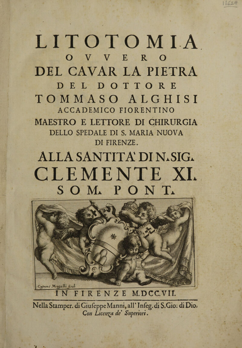 f LI TOTO M IA O V V E R O DEL CAVAR LA PIETRA DEL DOTTORE TOMMASO ALGHISI ACCADEMICO FIORENTINO I MAESTRO E LETTORE DI CHIRURGIA — ; ’r DELLO SPEDALE DI S. MARIA NUOVA DI FIRENZE. ALLA SANTITÀ' DI N.SIG. CLEMENTE XL SOM. PONT. Nella Stamper. di GiufeppeManni, all’ Infeg, di S.Gio; di Dio. Con Licenza de Superiori.