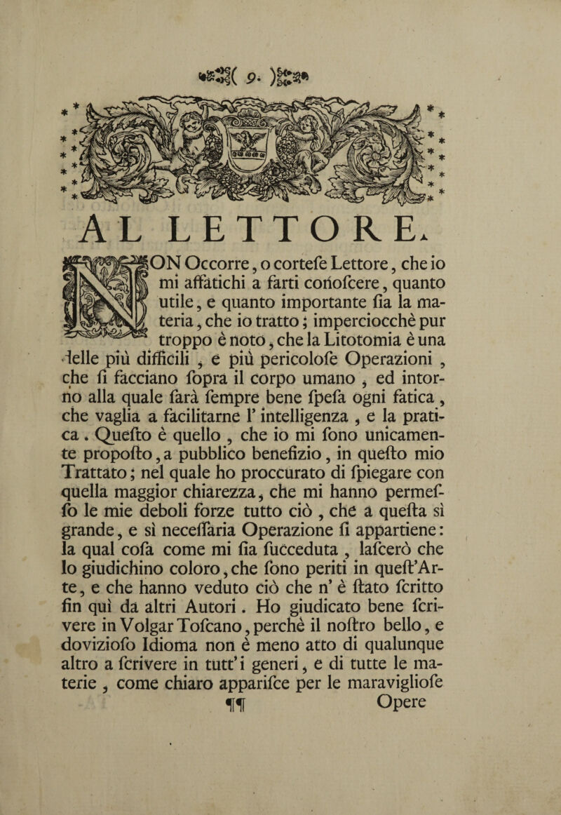 •*5f( p- )i£s» AL LETTORE. ON Occorre, o cortefe Lettore, che io mi affatichi a farti coriofcere, quanto utile, e quanto importante fia la ma¬ teria , che io tratto ; imperciocché pur troppo è noto , che la Litotomia è una ielle più difficili * e più pericolofe Operazioni , che fi facciano fopra il corpo umano , ed intor¬ no alla quale farà Tempre bene fpefa ogni fatica , che vaglia a facilitarne l’intelligenza , e la prati¬ ca . Quefto è quello , che io mi fono unicamen¬ te propofio, a pubblico benefìzio, in quefto mio Trattato ; nel quale ho proccurato di fpiegare con quella maggior chiarezza, che mi hanno permef- fo le mie deboli forze tutto ciò , che a quella sì grande, e sì neceffaria Operazione fi appartiene : la qual cofa come mi fia fuCceduta , lafcerò che Io giudichino coloro, che fono periti in queft’Ar- te, e che hanno veduto ciò che n’ è flato fcritto fin qui da altri Autori. Ho giudicato bene fcri- vere in VolgarTofcano,perchè il noftro bello, e doviziofo Idioma non è meno atto di qualunque altro a fcrivere in tutt’i generi, e di tutte le ma¬ terie , come chiaro apparifce per le maravigliofe ff Opere