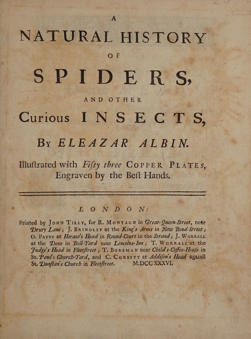 “NATURAL HISTORY SPIDERS, AND OTHER Curious INS ECTS, By ei Be dR ALRIN.. Iluftrated with Fifty three COPPE R PLATES, Engraven by the Beft Hands, aa ‘P aD O°N: Printed by JoHn Titty, for R. Montacu in Great- Queen-Street, near Drury Lane; J. BRriNvxieEy at the King's Arms in New Bond-Street ; O. Payne at Horace’s Head in Round-Court in the Strand; J. Woxrary at the Dove in Bell-Yard near Lincolns-Inn; 'T. WoRRALL at the ~ Fudge’s Head in Fletftreet ; T. Borneman near Child s-Coffee-Houfe in St. Paul's Church-Yard, and C. Consett at Addifin's Head againkt — St. Dunftan's Church in Fleetftreet. M.DCC XXXVI. fod