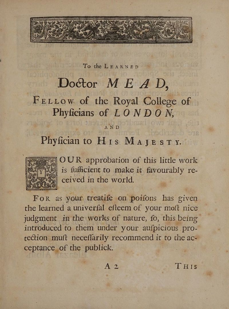 Doctor M E A D, FrELLow. of the Royal College of Phyficians of LONDON, Phyfician to His May ESTY. ) ne approbation of this lictle work is fuficient to make it favourably re- ceived in the world. For as your ereotiife on poifons has given the learned a univerfal efteem of your moft nice judgment in the works of nature, fo, this being introduced to them under your aufpicious pro- rection muft necefiarily recommend it to the ac- ceptance of the publick. A 2 THIS