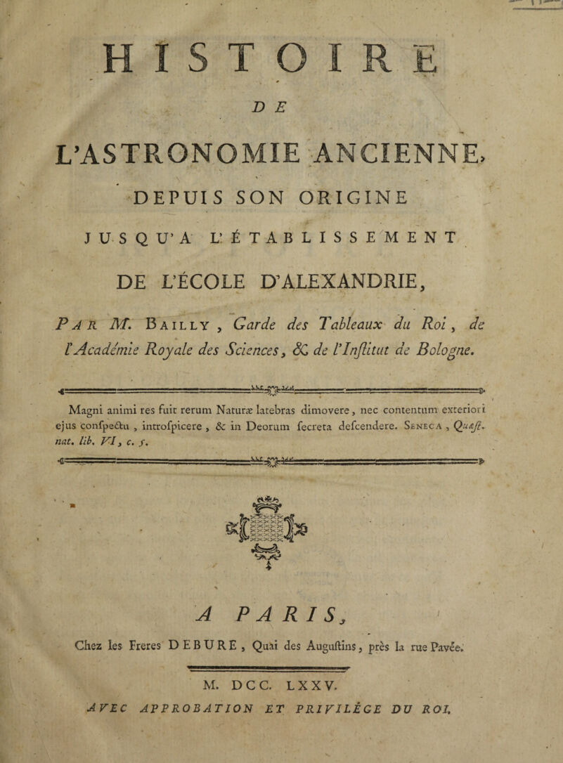 .HISTOIRE • . % 0 • > W%' ' “N ' y*1 DE ■ \ ' L’AS TR.ONO MIE ANCIENNE. T y* ; ’ * . S- • . i ■ ■ • \ \ ’ DEPUIS SON ORIGINE ç* * JUSQU’A l: établissement DE L’ÉCOLE D’ALEXANDRIE, v ** - Par M. Bailly , Garde des Tableaux du Roi, Æ V » , * /’Académie Royale des Sciences , SC de ITnJlitut de Bologne. » / • • ■€ - . -r—■ 'V ■-!■■■ .—g. Magni animi res fuit rerum Naturæ latebras dimovere, nec contentum exteriori ejus confpe£tu , introfpicere , 8c in Deorum fecreta defcendere. Seneca , Quœfî, nat. lib. VI j c. /. r - - ....■■■ —- .Ji-JM.— y y * l-AAJ 4 A PARIS, Chez les Freres D E B U R E , Quai des Auguftins, près la rue Pavée» M. D C C. L X X V, AVEC APPROBATION ET PRIVILÈGE DU ROI, 'v