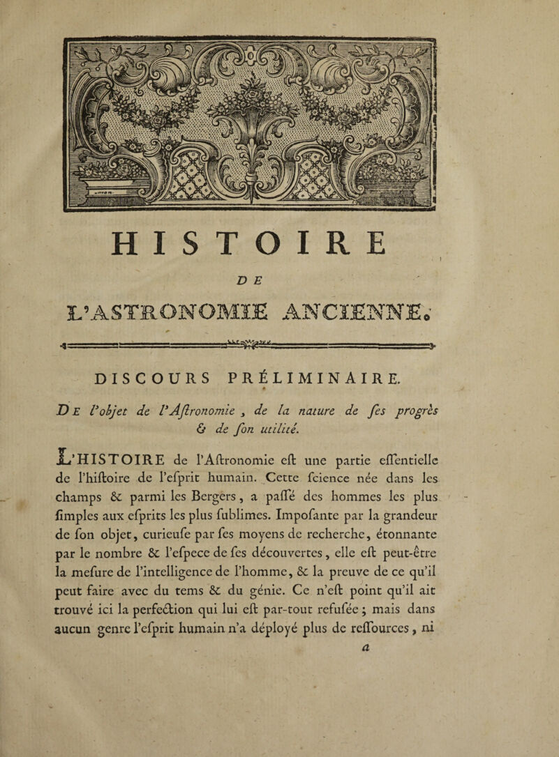 HISTOIRE . I DE L’ASTRONOMIE ANCIENNE* -1 -— ...--■— -, DISCOURS PRÉLIMINAIRE. 4 De l’objet de VAftronomie > de la nature de fes progrès & de fon utilité. JL’ HISTOIRE de P Agronomie eft une partie effentielle de l’hiltoire de Pefprit humain. Cette fcience née dans les champs 6c parmi les Bergers, a paffé des hommes les plus limples aux efprits les plus fublimes. Impofante par la grandeur de fon objet, curieufe par Tes moyens de recherche, étonnante par le nombre 6c l’efpece de fes découvertes, elle eft peut-être la mefure de l’intelligence de l’homme, 6c la preuve de ce qu’il peut faire avec du tems 6c du génie. Ce n’eft point qu’il ait trouvé ici la perfeétion qui lui eft par-tout refufée ; mais dans aucun genre Pefprit humain n’a déployé plus de reffources, ni