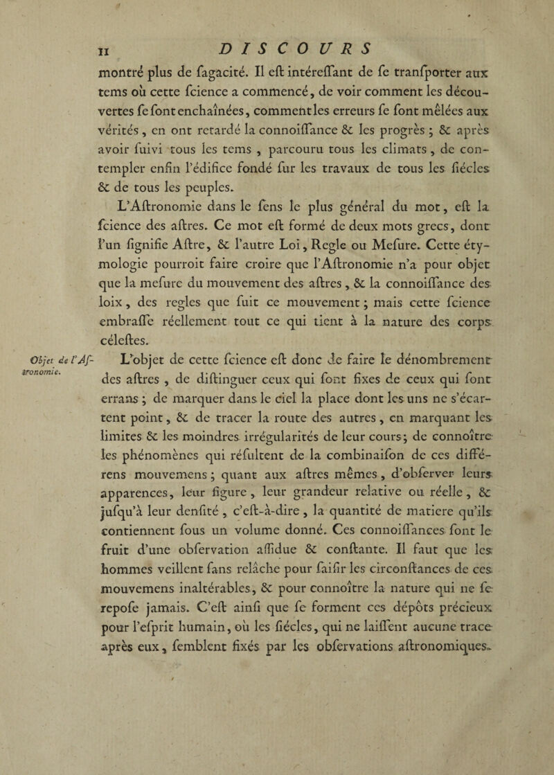 montré plus de fagacité. Il eft intérelTant de fe tranfporter aux tems où cette fcience a commencé, de voir comment les décou¬ vertes fe font enchaînées, comment les erreurs fe font mêlées aux vérités , en ont retardé la connoiflance 6c les progrès ; 6c après avoir fuivi tous les tems , parcouru tous les climats , de con¬ templer enfin l’édifice fondé fur les travaux de tous les fiécles 6c de tous les peuples. L’Aftronomie dans le fens le plus général du mot, eft la fcience des aftres. Ce mot eft formé de deux mots grecs, dont l’un fignifie Aftre, 8c l’autre Loi, Réglé ou Mefure. Cette éty¬ mologie pourroit faire croire que l’Aftronomie n’a pour objet que la mefure du mouvement des aftres , 6c la connoifïance des loix, des réglés que fuit ce mouvement ; mais cette fcience embrafïe réellement tout ce qui tient à la nature des corps céleftes. Objet d&VAj- L’objet de cette fcience eft donc de faire le dénombrement &rojiQ77iic• in 1 t • n ♦ * f* t* i * c des altres , de diltinguer ceux qui lont fixes de ceux qui lont errans ; de marquer dans le ciel la place dont les uns ne s’écar¬ tent point, 6c de tracer la route des autres, en marquant les limites 6c les moindres irrégularités de leur cours; de connoître les phénomènes qui réfultent de la combinaifon de ces diffé- rens mouvemens ; quant aux aftres mêmes, d’obfervei- leurs apparences, leur figure, leur grandeur relative ou réelle, 6c jufqu’i leur denfité , c’eft-à-dire, la quantité de matière qu’ils contiennent fous un volume donné. Ces connoiffances font le fruit d’une obfervation afiidue 6c confiante. Il faut que les hommes veillent fans relâche pour faifir les circonftances de ces mouvemens inaltérables, 6c pour connoître la nature qui ne fe repofe jamais. C’eft ainfi que fe forment ces dépôts précieux pour Pefprit humain, où les fiécles, qui ne laifient aucune trace après eux % femblent fixés par les obfervations aftronomiques~ /