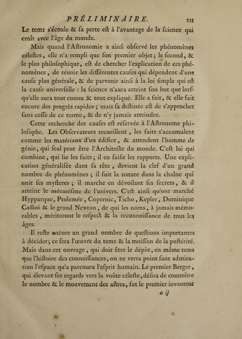 irr Le tems s'écoule 6c fa perte eft à l’avantage de la fcience qui croît avec l’âge du monde. Mais quand l’Aftronomie a ainfi obfervé les phénomènes céleftes, elle n’a rempli que fon premier objet; le fécond, 6c le plus philofophique, eft de chercher l’explication de ces phé¬ nomènes , de réunir les différentes caufes qui dépendent d’une caufe plus générale, 6c de parvenir ainfi à la loi fimple qui eft la caufe univerfelle : la fcience n’aura atteint fon but que lorf- qu’elle aura tout connu 6c tout expliqué. Elle a fait, 6c elle fait encore des progrès rapides ; mais fa deftinée eft de s’approcher fans ceffe de ce terme, 6c de n’y jamais atteindre. Cette recherche des caufes eft réfervée à l’Aftronome phi- lofophe. Les Obfervateurs recueillent , les faits s’accumulent comme les matériaux d’un édifice, 6c attendent l’homme de génie, qui feul peut être l’Architecte du monde. C’eft lui qui combine, qui lie les faits ; il en faifit les rapports. Une expli¬ cation généralifée dans fa tête , devient la clef d’un grand nombre de phénomènes ; il fuit la nature dans la chaîne qui unit fes myfteres ; il marche en dévoilant fes fecrets, 6c il atteint le mécanifme de l’univers. C’eft ainfi qu’ont marché Hypparque, Ptolemée , Copernic, Ticho , Kepler, Dominique Caffini 6c le grand Newton, de qui les noms, à jamais mémo¬ rables , mériteront le refpeél 6c la reconnoiftance de tous les âges. Il refte encore un grand nombre de queftions importantes à décider; ce fera l’œuvfe du tems 6c la moiflon de la poftérité. Mais dans cet ouvrage , qui doit être le dépôt, en même tems que l’hiftoire des connoiftances, on ne verra point fans admira¬ tion l’efpace qu’a parcouru l’efprit humain. Le premier Berger, qui élevant fes regards vers la voûte célefte, défira de connoître le nombre 6i le mouvement des aftres, fut le premier inventeur a ij