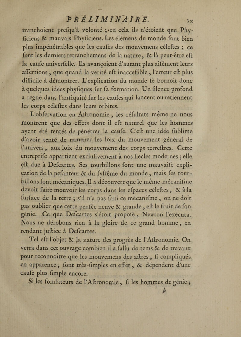 tranchoient prefqu’à volonté ;*en cela ils n’étoient que Phy- ftciens 6c mauvais Phyficiens. Les élémens du monde font bien plus impénétrables que les caufes des mouvemens céleftes ; ce font les derniers retranchemens de la nature, 6c là peut-être eft la caufe univerfelle. Ils avançoient d’autant plus aifément leurs alTertions , que quand la vérité eft inacceffible , l’erreur eft plus difficile à démontrer. L’explication du monde fe bornoit donc à quelques idées phyliques fur fa formation. Un filence profond a régné dans l’antiquité fur les caufes qui lancent ou retiennent les corps céleftes dans leurs orbites. L’obfervation en Aftronomie , les réfultats même ne nous montrent que des effets dont il eft naturel que les hommes ayent été tentés de pénétrer la caufe. C’eft une idée fublime d’avoir tenté de ramener les loix du mouvement général de l’univers, aux loix du mouvement des corps terreftres. Cette entreprife appartient exclufivement à nos fiecles modernes ; elle eft due à Defcartes. Ses tourbillons font une mauvaife expli¬ cation de la pefanteur 6c du fyftême du monde , mais fes tour¬ billons font mécaniques. Il a découvert que le même mécanifme devoit faire mouvoir les corps dans les efpaces céleftes, 6c à la lurface de la terre ; s’il n’a pas faifi ce mécanifme , on ne doit pas oublier que cette penfée neuve 6c grande , eft le fruit de fou génie. Ce que Defcartes s’étoit propofé , Newton l’exécuta. Nous ne dérobons rien à la gloire de ce grand homme, en rendant juftice à Defcartes. Tel eft l’objet 6c la nature des progrès de l’Aftronomie. On verra dans cet ouvrage combien il a fallu de tems 6c de travaux pour reconnoître que les mouvemens des aftres , fi compliqués en apparence, font très-fimples en effet, 6c dépendent d’une caufe plus fimple encore. Si les fondateurs de l’Aftronomie, fi les hommes de génie 5 h