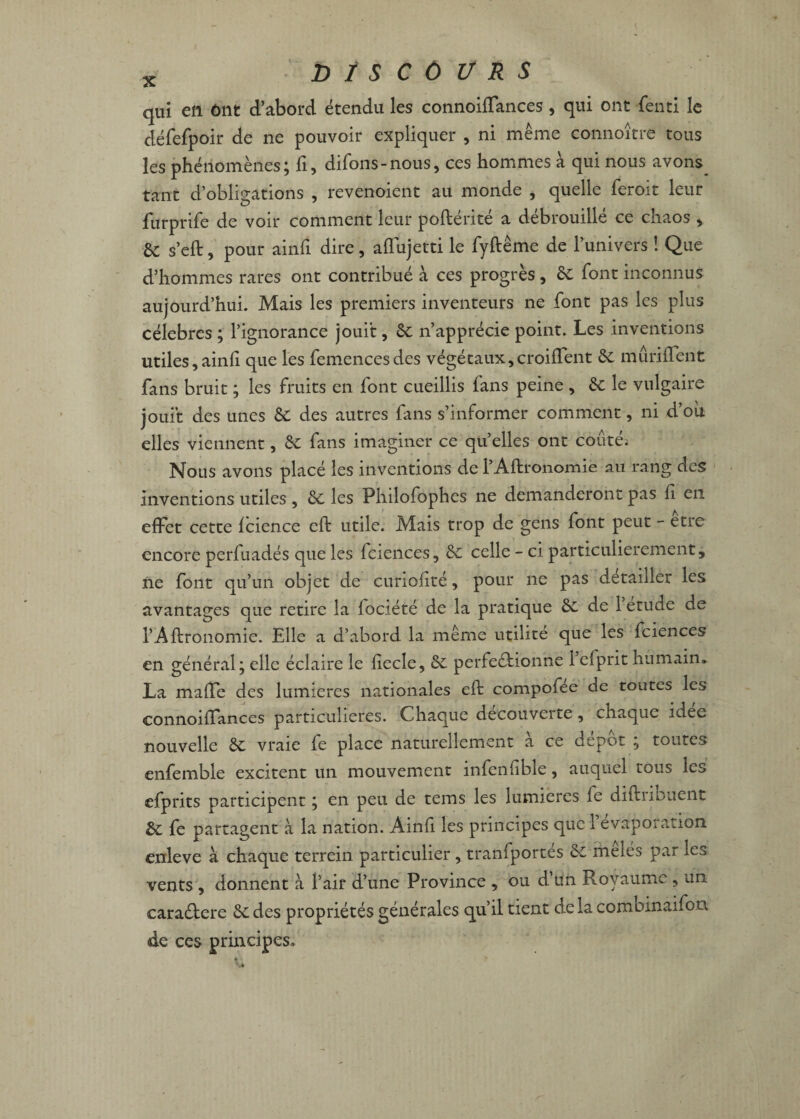 qui en ont d’abord étendu les connoiffances, qui ont fenti le défefpoir de ne pouvoir expliquer , ni même connoître tous les phénomènes; fi, difons-nous, ces hommes à qui nous avons tant d’obligations , revenoient au monde , quelle feroit leur furprife de voir comment leur poftérité a débrouillé ce chaos , SC s’eft, pour ainfi dire, aflujetti le fyftême de l’univers ! Que d’hommes rares ont contribué à ces progrès, 6c font inconnus aujourd’hui. Mais les premiers inventeurs ne font pas les plus célébrés ; l’ignorance jouit, 6c n’apprécie point. Les inventions utiles,ainfi que les femencesdes végétaux,croiffent 6c mûri lient fans bruit ; les fruits en font cueillis fans peine , 6c le vulgaire jouit des unes 6c des autres fans s’informer comment, ni d’où elles viennent, 6c fans imaginer ce quelles ont coûté; Nous avons placé les inventions de l’Aftronomie au rang des inventions utiles , 6c les Philofophes ne demanderont pas li en effet cette Icience eft utile. Mais trop de gens font peut - être encore perfuadés que les Iciences, 6c celle - ci particulièrement, ne font qu’un objet de curiolité, pour ne pas détailler les avantages que retire la lociété de la pratique 6c de 1 etude de l’Aftronomie. Elle a d’abord la même utilité que les fciences en général; elle éclaire le ftecle, 6c perfectionne 1 efprit humain. La maffe des lumières nationales eft compofee de toutes les connoiffances particulières. Chaque decouverte, chaque idee nouvelle 6c vraie fe place naturellement à ce dépôt ; toutes enfemble excitent un mouvement infenfble, auquel tous les efprits participent ; en peu de tems les lumières fe diftribuent 6c fe partagent à la nation. Ainli les principes que 1 évaporation enleve à chaque terrein particulier, tranfportes 6c mêlés par les vents , donnent à l’air d’une Province , ou d un Royaume , un caraCtere 6c des propriétés générales qu’il tient de la combinaifon de ces principes.