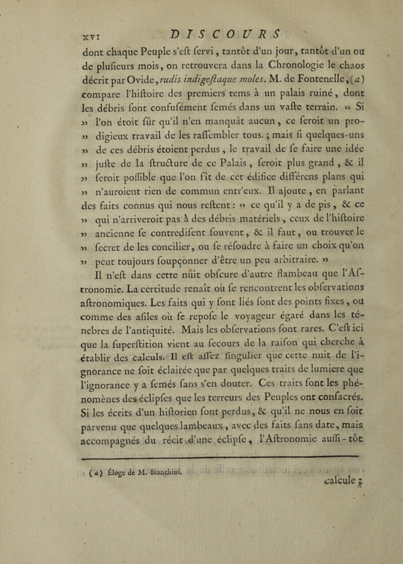 xvï DISCOURS dont chaque Peuple s’eft fervi, tantôt d’un jour, tantôt d’un ou de plufieurs mois, on retrouvera dans la Chronologie le chaos décrit par Ovide, rudis ind'igeflaque moles. M. de Fontenelle,( a) compare l’hiftoire des premiers tems à un palais ruiné, dont les débris font confufément femés dans un vafte terrain. « Si « l’on étoit fur qu’il n’en manquât aucun, ce feroit un pro- 33 digieux travail de les raflembler tous. ; mais fi quelques-uns 33 de ces débris étoient perdus , le travail de fe faire une idée 33 jufte de la ftru&ure de ce Palais , feroit plus grand , 6c il 33 feroit poflîble que l’on fit de cet édifice difterens plans qui 33 n’auroient rien de commun entr’eux. Il ajoute , en parlant des faits connus qui nous reftent : ’» ce qu’il y a de pis, 6c ce 33 qui n’arriveroit pas à des débris matériels , ceux de l’hiftoire 33 ancienne fe contredifent fouvent, 6c il faut, ou trouver le 33 fecret de les concilier, ou fe réfoudre à faire un choix qu’on 33 peut toujours foupçonner d’être un peu arbitraire. 33 Il n’eft dans cette nuit obfcure d’autre flambeau que l’Af- tronomie. La certitude renaît ou fe rencontrent les obfervations aftronomiques. Les faits qui y font liés font des points fixes , ou comme des afiles où fe repofe le voyageur égaré dans les te- nebres de l’antiquité. Mais les obfervations font rares. C’eft ici que la fuperftition vient au fecours de la raifon qui cherche a établir des Calculs. Il eft allez lîngulier que cette nuit de l’i¬ gnorance ne foit éclairée que par quelques traits de lumière que l’ignorance y a femés fans s’en douter. Ces traits font les phé¬ nomènes des éclipfes que les terreurs des Peuples ont confacrés. Si les écrits d’un hiftorien font perdus, 6c qu’il ne nous en foie parvenu que quelques lambeaux , avec des faits fans date, mais accompagnés du récit d’une éclipfe, l’Aftronomie aufïï-tôt calcule ; (a) Éloge de M. Biancjhini.