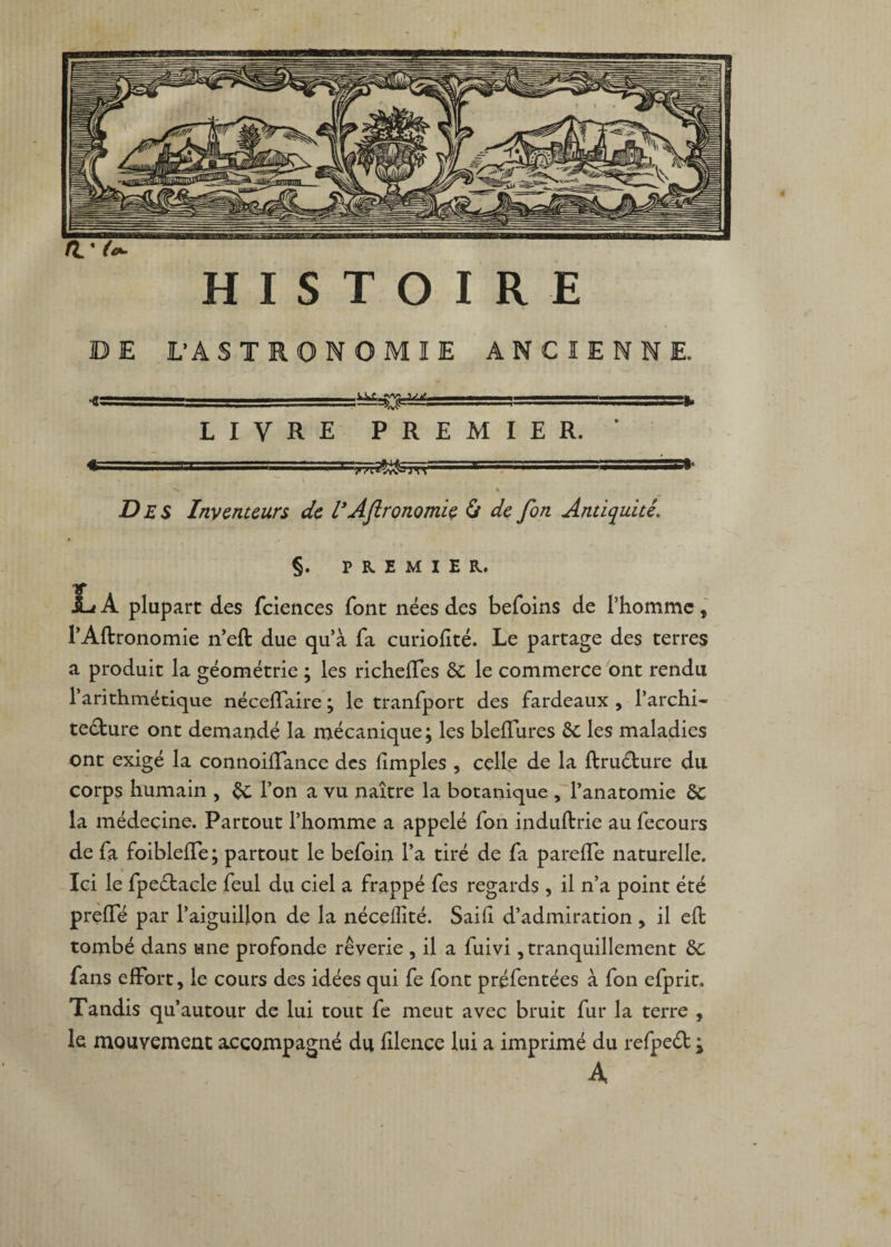 fit. HISTOIRE DE L’A S T NOMIE ANCIENNE. -^ LIVRE PREMIER. Trrn^Sm Des Inventeurs de l*Afironomle & de fon Antiquité’. §. PREMIER. La plupart des fciences font nées des befoins de l’homme, l’Aflronomie n’eft due quà fa curiofité. Le partage des terres a produit la géométrie ; les richelles 6c le commerce ont rendu 1 arithmétique néceflaire ; le tranfport des fardeaux , l’archi- te&ure ont demandé la mécanique; les bledures 6c les maladies ont exigé la connoiffance des fimples , celle de la ftruéture du corps humain , $c l’on a vu naître la botanique , l’anatomie 6c la médecine. Partout l’homme a appelé fon induffcrie au fecours de fa foibleiTe ; partout le befoin l’a tiré de fa parede naturelle. Ici le fpeétacle feul du ciel a frappé fes regards , il n’a point été prede par l’aiguillon de la nécellité. Saifl d’admiration , il eft tombé dans une profonde rêverie , il a fuivi, tranquillement 6c fans effort, le cours des idées qui fe font préfentées à fon efprit. Tandis qu’autour de lui tout fe meut avec bruit fur la terre , le mouvement accompagné du filence lui a imprimé du refpeét ^ A